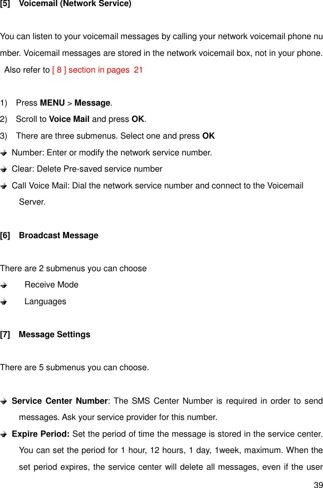 39 [5]    Voicemail (Network Service)  You can listen to your voicemail messages by calling your network voicemail phone number. Voicemail messages are stored in the network voicemail box, not in your phone.  Also refer to [ 8 ] section in pages  21  1)    Press MENU &gt; Message. 2)    Scroll to Voice Mail and press OK.   3)    There are three submenus. Select one and press OK   Number: Enter or modify the network service number.   Clear: Delete Pre-saved service number   Call Voice Mail: Dial the network service number and connect to the Voicemail Server.  [6]    Broadcast Message  There are 2 submenus you can choose         Receive Mode         Languages  [7]    Message Settings  There are 5 submenus you can choose.   Service Center Number: The SMS Center Number is required in order to send messages. Ask your service provider for this number.  Expire Period: Set the period of time the message is stored in the service center. You can set the period for 1 hour, 12 hours, 1 day, 1week, maximum. When the set period expires, the service center will delete all messages, even if the user 