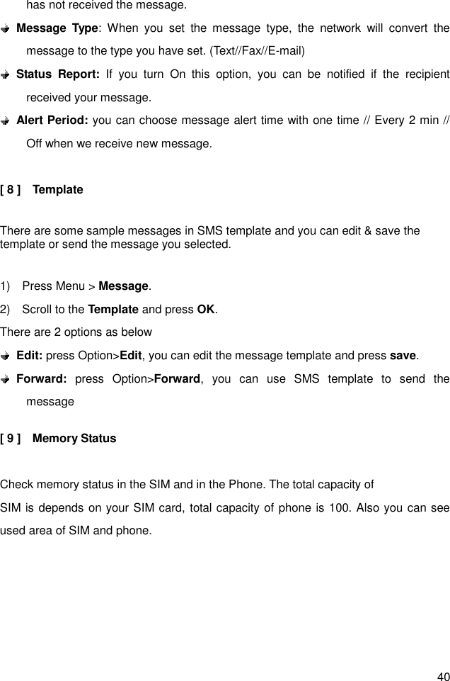 40 has not received the message.  Message  Type:  When  you  set  the  message  type,  the  network  will  convert  the message to the type you have set. (Text//Fax//E-mail)    Status  Report:  If  you  turn  On  this  option,  you  can  be  notified  if  the  recipient received your message.    Alert Period: you can choose message alert time with one time // Every 2 min // Off when we receive new message.  [ 8 ]    Template  There are some sample messages in SMS template and you can edit &amp; save the template or send the message you selected.  1)    Press Menu &gt; Message. 2)    Scroll to the Template and press OK. There are 2 options as below  Edit: press Option&gt;Edit, you can edit the message template and press save.    Forward:  press  Option&gt;Forward,  you  can  use  SMS  template  to  send  the message    [ 9 ]    Memory Status    Check memory status in the SIM and in the Phone. The total capacity of SIM is depends on your SIM card, total capacity of phone is 100. Also you can see used area of SIM and phone.   