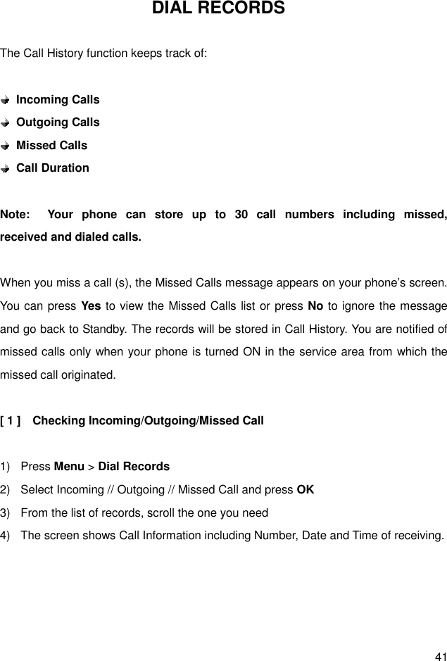 41 DIAL RECORDS  The Call History function keeps track of:   Incoming Calls  Outgoing Calls  Missed Calls  Call Duration  Note:    Your  phone  can  store  up  to  30  call  numbers  including  missed,                   received and dialed calls.  When you miss a call (s), the Missed Calls message appears on your phone’s screen. You can press Yes to view the Missed Calls list or press No to ignore the message and go back to Standby. The records will be stored in Call History. You are notified of missed calls only when your phone is turned ON in the service area from which the missed call originated.  [ 1 ]    Checking Incoming/Outgoing/Missed Call  1)  Press Menu &gt; Dial Records 2)  Select Incoming // Outgoing // Missed Call and press OK 3)  From the list of records, scroll the one you need   4)  The screen shows Call Information including Number, Date and Time of receiving.     