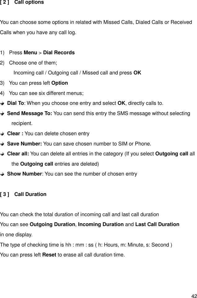 42 [ 2 ]    Call options  You can choose some options in related with Missed Calls, Dialed Calls or Received Calls when you have any call log.  1)  Press Menu &gt; Dial Records 2)  Choose one of them;   Incoming call / Outgoing call / Missed call and press OK 3)  You can press left Option 4)  You can see six different menus;  Dial To: When you choose one entry and select OK, directly calls to.    Send Message To: You can send this entry the SMS message without selecting recipient.  Clear : You can delete chosen entry  Save Number: You can save chosen number to SIM or Phone.  Clear all: You can delete all entries in the category (If you select Outgoing call all the Outgoing call entries are deleted)  Show Number: You can see the number of chosen entry  [ 3 ]    Call Duration  You can check the total duration of incoming call and last call duration You can see Outgoing Duration, Incoming Duration and Last Call Duration in one display. The type of checking time is hh : mm : ss ( h: Hours, m: Minute, s: Second ) You can press left Reset to erase all call duration time. 