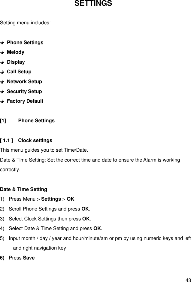 43 SETTINGS  Setting menu includes:   Phone Settings  Melody  Display  Call Setup  Network Setup  Security Setup  Factory Default  [1]  Phone Settings  [ 1.1 ]    Clock settings This menu guides you to set Time/Date. Date &amp; Time Setting: Set the correct time and date to ensure the Alarm is working correctly.  Date &amp; Time Setting 1)  Press Menu &gt; Settings &gt; OK 2)  Scroll Phone Settings and press OK. 3)  Select Clock Settings then press OK. 4)  Select Date &amp; Time Setting and press OK. 5)  Input month / day / year and hour/minute/am or pm by using numeric keys and left and right navigation key 6)  Press Save  