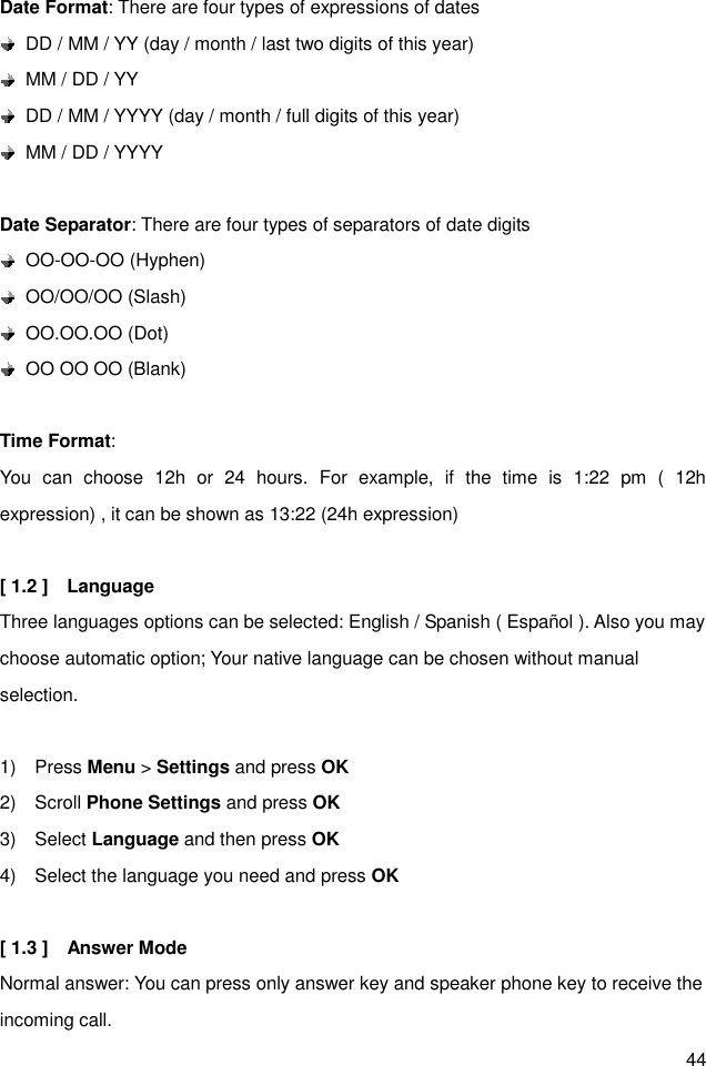 44 Date Format: There are four types of expressions of dates   DD / MM / YY (day / month / last two digits of this year)   MM / DD / YY   DD / MM / YYYY (day / month / full digits of this year)   MM / DD / YYYY  Date Separator: There are four types of separators of date digits     OO-OO-OO (Hyphen)     OO/OO/OO (Slash)   OO.OO.OO (Dot)     OO OO OO (Blank)  Time Format:   You  can  choose  12h  or  24  hours.  For  example,  if  the  time  is  1:22  pm  (  12h expression) , it can be shown as 13:22 (24h expression)  [ 1.2 ]    Language Three languages options can be selected: English / Spanish ( Español ). Also you may choose automatic option; Your native language can be chosen without manual selection.  1)    Press Menu &gt; Settings and press OK 2)    Scroll Phone Settings and press OK 3)    Select Language and then press OK 4)    Select the language you need and press OK  [ 1.3 ]    Answer Mode     Normal answer: You can press only answer key and speaker phone key to receive the incoming call. 