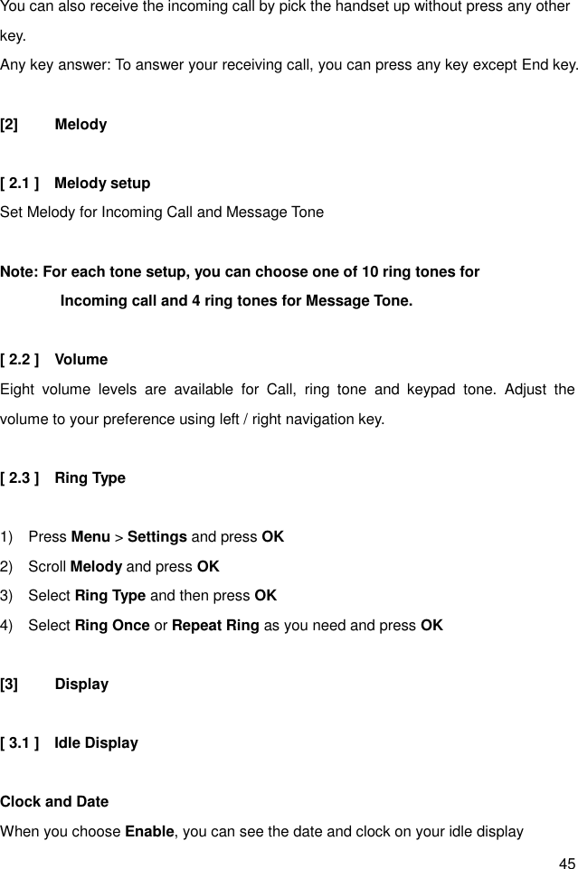 45 You can also receive the incoming call by pick the handset up without press any other key. Any key answer: To answer your receiving call, you can press any key except End key.                     [2]  Melody  [ 2.1 ]    Melody setup Set Melody for Incoming Call and Message Tone  Note: For each tone setup, you can choose one of 10 ring tones for                   Incoming call and 4 ring tones for Message Tone.  [ 2.2 ]    Volume Eight  volume  levels  are  available  for  Call,  ring  tone  and  keypad  tone.  Adjust  the volume to your preference using left / right navigation key.  [ 2.3 ]    Ring Type  1)    Press Menu &gt; Settings and press OK 2)    Scroll Melody and press OK 3)    Select Ring Type and then press OK 4)    Select Ring Once or Repeat Ring as you need and press OK  [3]  Display  [ 3.1 ]    Idle Display  Clock and Date When you choose Enable, you can see the date and clock on your idle display   