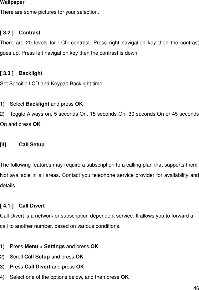 46  Wallpaper There are some pictures for your selection.  [ 3.2 ]    Contrast   There  are  20  levels  for  LCD  contrast. Press  right  navigation  key  then  the contrast goes up. Press left navigation key then the contrast is down  [ 3.3 ]    Backlight Set Specific LCD and Keypad Backlight time.  1)    Select Backlight and press OK 2)    Toggle Always on, 5 seconds On, 15 seconds On, 30 seconds On or 45 seconds On and press OK  [4]  Call Setup  The following features may require a subscription to a calling plan that supports them. Not available in all areas. Contact you telephone service provider for availability and details  [ 4.1 ]    Call Divert Call Divert is a network or subscription dependent service. It allows you to forward a call to another number, based on various conditions.  1)    Press Menu &gt; Settings and press OK 2)    Scroll Call Setup and press OK 3)    Press Call Divert and press OK 4)    Select one of the options below, and then press OK 