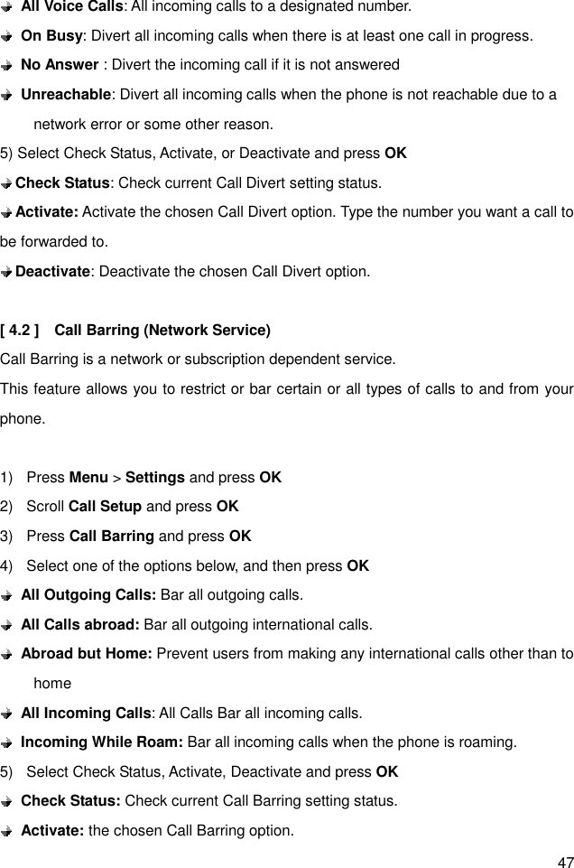 47  All Voice Calls: All incoming calls to a designated number.  On Busy: Divert all incoming calls when there is at least one call in progress.  No Answer : Divert the incoming call if it is not answered    Unreachable: Divert all incoming calls when the phone is not reachable due to a network error or some other reason. 5) Select Check Status, Activate, or Deactivate and press OK  Check Status: Check current Call Divert setting status.  Activate: Activate the chosen Call Divert option. Type the number you want a call to be forwarded to.  Deactivate: Deactivate the chosen Call Divert option.  [ 4.2 ]    Call Barring (Network Service) Call Barring is a network or subscription dependent service. This feature allows you to restrict or bar certain or all types of calls to and from your phone.  1)  Press Menu &gt; Settings and press OK 2)  Scroll Call Setup and press OK 3)  Press Call Barring and press OK 4)  Select one of the options below, and then press OK  All Outgoing Calls: Bar all outgoing calls.  All Calls abroad: Bar all outgoing international calls.  Abroad but Home: Prevent users from making any international calls other than to home  All Incoming Calls: All Calls Bar all incoming calls.  Incoming While Roam: Bar all incoming calls when the phone is roaming. 5)  Select Check Status, Activate, Deactivate and press OK  Check Status: Check current Call Barring setting status.  Activate: the chosen Call Barring option. 