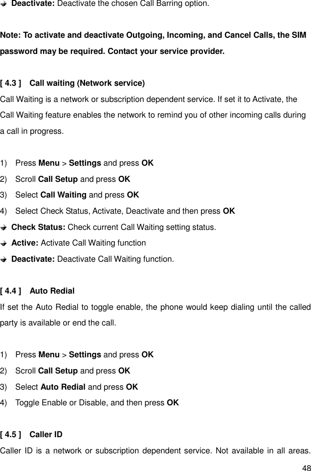 48  Deactivate: Deactivate the chosen Call Barring option.  Note: To activate and deactivate Outgoing, Incoming, and Cancel Calls, the SIM password may be required. Contact your service provider.  [ 4.3 ]    Call waiting (Network service) Call Waiting is a network or subscription dependent service. If set it to Activate, the Call Waiting feature enables the network to remind you of other incoming calls during a call in progress.  1)    Press Menu &gt; Settings and press OK 2)    Scroll Call Setup and press OK 3)    Select Call Waiting and press OK 4)    Select Check Status, Activate, Deactivate and then press OK  Check Status: Check current Call Waiting setting status.  Active: Activate Call Waiting function  Deactivate: Deactivate Call Waiting function.  [ 4.4 ]    Auto Redial If set the Auto Redial to toggle enable, the phone would keep dialing until the called party is available or end the call.  1)    Press Menu &gt; Settings and press OK 2)    Scroll Call Setup and press OK 3)    Select Auto Redial and press OK 4)    Toggle Enable or Disable, and then press OK  [ 4.5 ]    Caller ID   Caller ID is a network or subscription dependent service. Not available in all areas. 