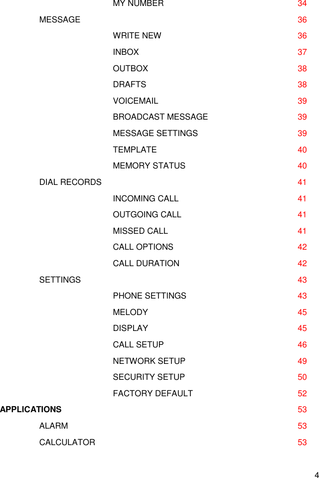 4      MY NUMBER      34    MESSAGE      36      WRITE NEW      36      INBOX      37      OUTBOX      38      DRAFTS      38      VOICEMAIL      39      BROADCAST MESSAGE     39      MESSAGE SETTINGS      39      TEMPLATE      40      MEMORY STATUS      40    DIAL RECORDS        41      INCOMING CALL      41      OUTGOING CALL      41      MISSED CALL        41      CALL OPTIONS      42      CALL DURATION      42   SETTINGS      43       PHONE SETTINGS      43       MELODY      45       DISPLAY      45       CALL SETUP      46       NETWORK SETUP      49       SECURITY SETUP      50       FACTORY DEFAULT      52 APPLICATIONS                                                                                      53     ALARM      53     CALCULATOR      53 