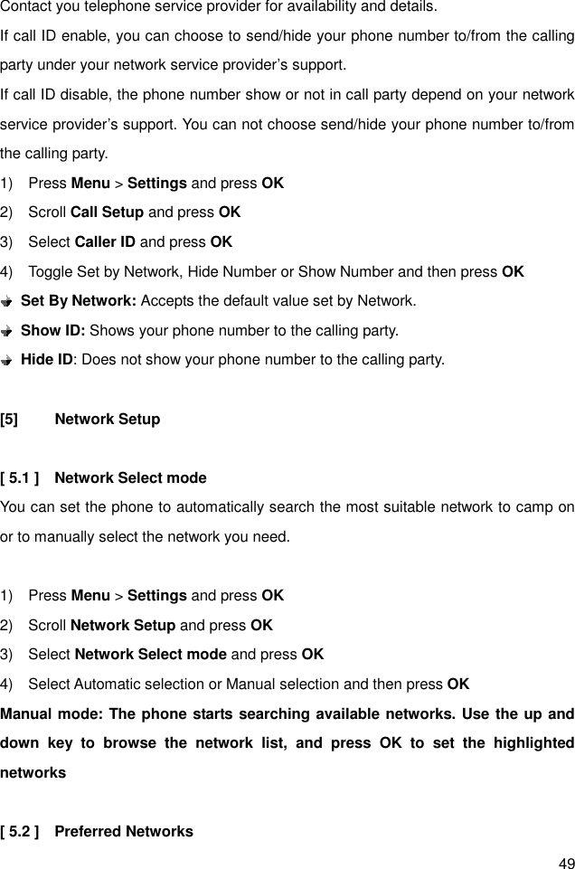 49 Contact you telephone service provider for availability and details. If call ID enable, you can choose to send/hide your phone number to/from the calling party under your network service provider’s support.   If call ID disable, the phone number show or not in call party depend on your network service provider’s support. You can not choose send/hide your phone number to/from the calling party.   1)    Press Menu &gt; Settings and press OK 2)    Scroll Call Setup and press OK 3)    Select Caller ID and press OK 4)    Toggle Set by Network, Hide Number or Show Number and then press OK  Set By Network: Accepts the default value set by Network.  Show ID: Shows your phone number to the calling party.  Hide ID: Does not show your phone number to the calling party.  [5]  Network Setup  [ 5.1 ]    Network Select mode You can set the phone to automatically search the most suitable network to camp on or to manually select the network you need.  1)    Press Menu &gt; Settings and press OK 2)    Scroll Network Setup and press OK 3)    Select Network Select mode and press OK 4)    Select Automatic selection or Manual selection and then press OK Manual mode: The phone starts searching available networks. Use the up and down  key  to  browse  the  network  list,  and  press  OK  to  set  the  highlighted networks                        [ 5.2 ]    Preferred Networks 