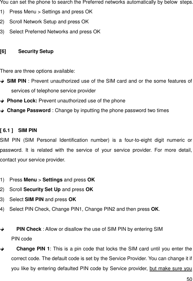 50  You can set the phone to search the Preferred networks automatically by below  steps. 1)    Press Menu &gt; Settings and press OK 2)    Scroll Network Setup and press OK 3)    Select Preferred Networks and press OK  [6]  Security Setup  There are three options available:  SIM PIN : Prevent unauthorized use of the SIM card and or the some features of services of telephone service provider  Phone Lock: Prevent unauthorized use of the phone  Change Password : Change by inputting the phone password two times    [ 6.1 ]    SIM PIN   SIM  PIN  (SIM  Personal  Identification  number)  is  a  four-to-eight  digit  numeric  or password.  It  is  related  with  the  service  of  your  service  provider.  For  more  detail, contact your service provider.  1)    Press Menu &gt; Settings and press OK 2)    Scroll Security Set Up and press OK 3)    Select SIM PIN and press OK 4)    Select PIN Check, Change PIN1, Change PIN2 and then press OK.     PIN Check : Allow or disallow the use of SIM PIN by entering SIM                 PIN code  Change PIN 1: This is a pin code that locks the SIM card until you enter the correct code. The default code is set by the Service Provider. You can change it if you like by entering defaulted PIN code by Service provider, but make sure you 