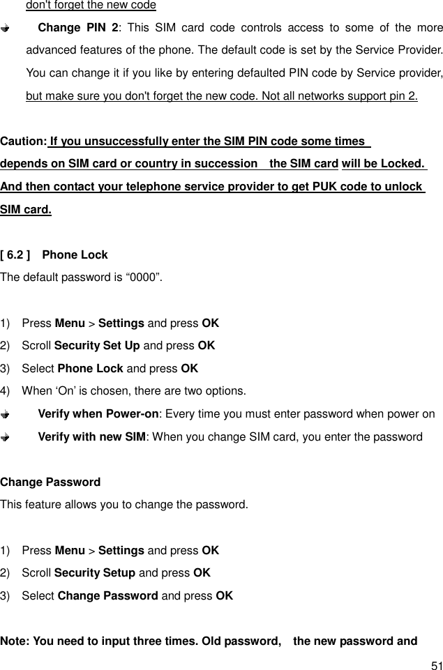 51 don&apos;t forget the new code  Change  PIN  2:  This  SIM  card  code  controls  access  to  some  of  the  more advanced features of the phone. The default code is set by the Service Provider. You can change it if you like by entering defaulted PIN code by Service provider, but make sure you don&apos;t forget the new code. Not all networks support pin 2.  Caution: If you unsuccessfully enter the SIM PIN code some times                 depends on SIM card or country in succession    the SIM card will be Locked. And then contact your telephone service provider to get PUK code to unlock SIM card.  [ 6.2 ]    Phone Lock The default password is “0000”.  1)    Press Menu &gt; Settings and press OK 2)    Scroll Security Set Up and press OK 3)    Select Phone Lock and press OK 4)    When ‘On’ is chosen, there are two options.    Verify when Power-on: Every time you must enter password when power on  Verify with new SIM: When you change SIM card, you enter the password  Change Password This feature allows you to change the password.  1)    Press Menu &gt; Settings and press OK 2)    Scroll Security Setup and press OK 3)    Select Change Password and press OK  Note: You need to input three times. Old password,    the new password and 