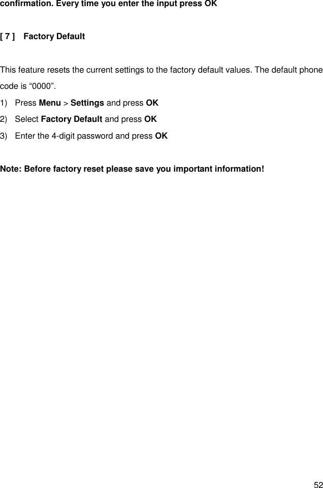 52 confirmation. Every time you enter the input press OK  [ 7 ]    Factory Default  This feature resets the current settings to the factory default values. The default phone code is “0000”. 1)  Press Menu &gt; Settings and press OK 2)  Select Factory Default and press OK 3)  Enter the 4-digit password and press OK    Note: Before factory reset please save you important information! 