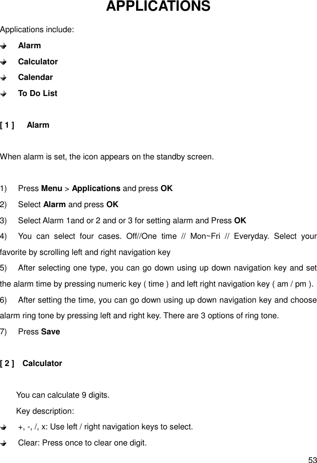 53 APPLICATIONS Applications include:  Alarm  Calculator  Calendar  To Do List  [ 1 ]      Alarm  When alarm is set, the icon appears on the standby screen.  1)  Press Menu &gt; Applications and press OK 2)  Select Alarm and press OK 3)  Select Alarm 1and or 2 and or 3 for setting alarm and Press OK 4)  You  can  select  four  cases.  Off//One  time  //  Mon~Fri  //  Everyday.  Select  your favorite by scrolling left and right navigation key 5)  After selecting one type, you can go down using up down navigation key and set the alarm time by pressing numeric key ( time ) and left right navigation key ( am / pm ).   6)  After setting the time, you can go down using up down navigation key and choose alarm ring tone by pressing left and right key. There are 3 options of ring tone. 7)  Press Save  [ 2 ]    Calculator          You can calculate 9 digits.         Key description:   +, -, /, x: Use left / right navigation keys to select.   Clear: Press once to clear one digit. 