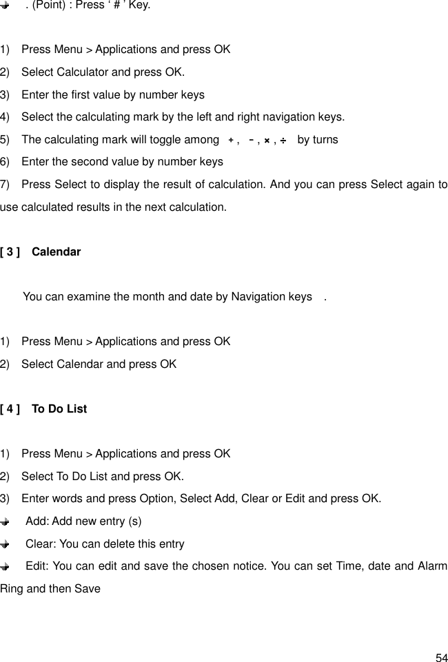 54   . (Point) : Press ‘ # ’ Key.  1)    Press Menu &gt; Applications and press OK 2)    Select Calculator and press OK. 3)    Enter the first value by number keys 4)    Select the calculating mark by the left and right navigation keys.   5)    The calculating mark will toggle among  ﹢,  ﹣, × , ÷    by turns 6)    Enter the second value by number keys 7)    Press Select to display the result of calculation. And you can press Select again to use calculated results in the next calculation.  [ 3 ]    Calendar          You can examine the month and date by Navigation keys    .  1)    Press Menu &gt; Applications and press OK 2)    Select Calendar and press OK  [ 4 ]    To Do List  1)    Press Menu &gt; Applications and press OK 2)    Select To Do List and press OK. 3)    Enter words and press Option, Select Add, Clear or Edit and press OK.     Add: Add new entry (s)   Clear: You can delete this entry   Edit: You can edit and save the chosen notice. You can set Time, date and Alarm Ring and then Save  