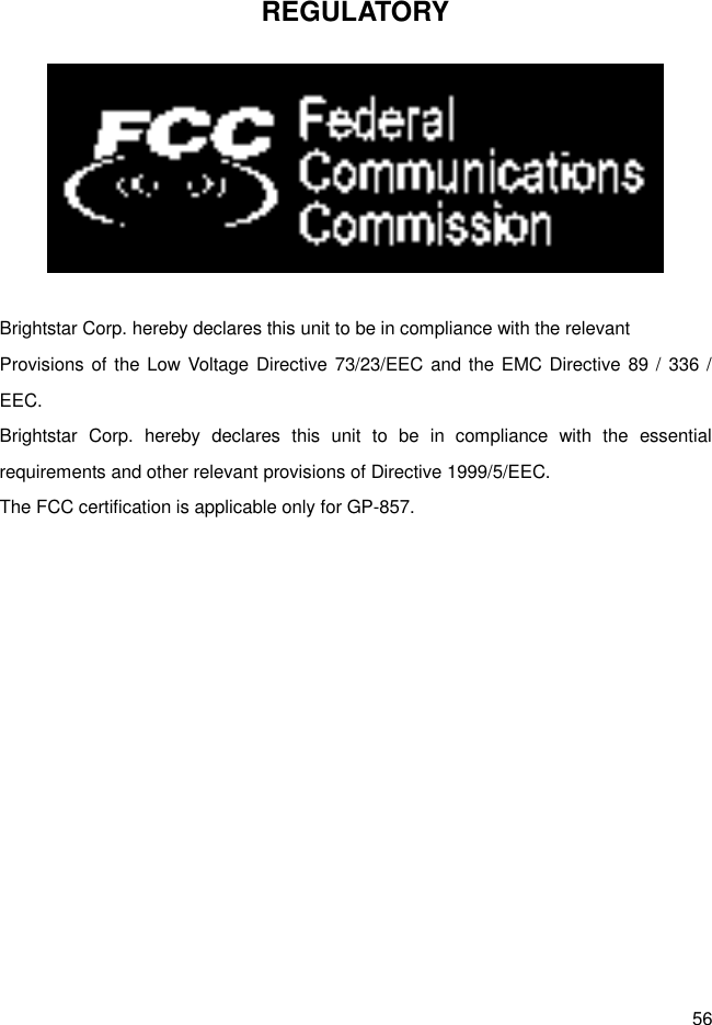 56 REGULATORY   Brightstar Corp. hereby declares this unit to be in compliance with the relevant Provisions of the Low Voltage Directive 73/23/EEC and the EMC Directive 89 / 336 / EEC. Brightstar  Corp.  hereby  declares  this  unit  to  be  in  compliance  with  the  essential requirements and other relevant provisions of Directive 1999/5/EEC.   The FCC certification is applicable only for GP-857. 