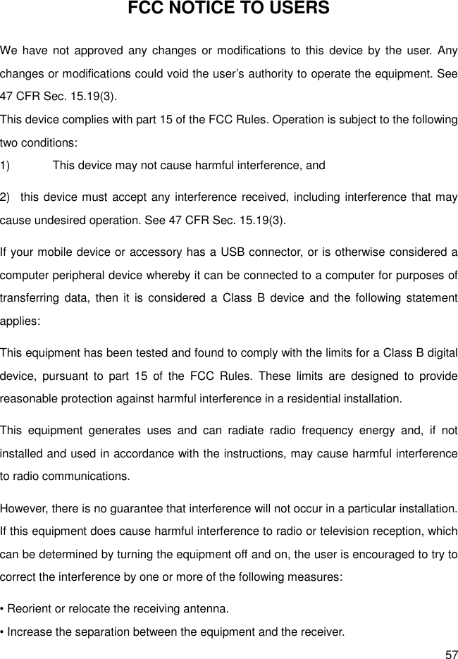 57 FCC NOTICE TO USERS We have not  approved any changes  or modifications to this  device by the  user.  Any changes or modifications could void the user’s authority to operate the equipment. See 47 CFR Sec. 15.19(3). This device complies with part 15 of the FCC Rules. Operation is subject to the following two conditions: 1)  This device may not cause harmful interference, and   2)  this device must accept any interference received, including interference that may cause undesired operation. See 47 CFR Sec. 15.19(3). If your mobile device or accessory has a USB connector, or is otherwise considered a computer peripheral device whereby it can be connected to a computer for purposes of transferring  data, then  it is  considered a  Class B  device  and  the following statement applies: This equipment has been tested and found to comply with the limits for a Class B digital device,  pursuant  to  part  15  of  the  FCC  Rules.  These  limits  are  designed  to  provide reasonable protection against harmful interference in a residential installation. This  equipment  generates  uses  and  can  radiate  radio  frequency  energy  and,  if  not installed and used in accordance with the instructions, may cause harmful interference to radio communications. However, there is no guarantee that interference will not occur in a particular installation. If this equipment does cause harmful interference to radio or television reception, which can be determined by turning the equipment off and on, the user is encouraged to try to correct the interference by one or more of the following measures: • Reorient or relocate the receiving antenna. • Increase the separation between the equipment and the receiver. 