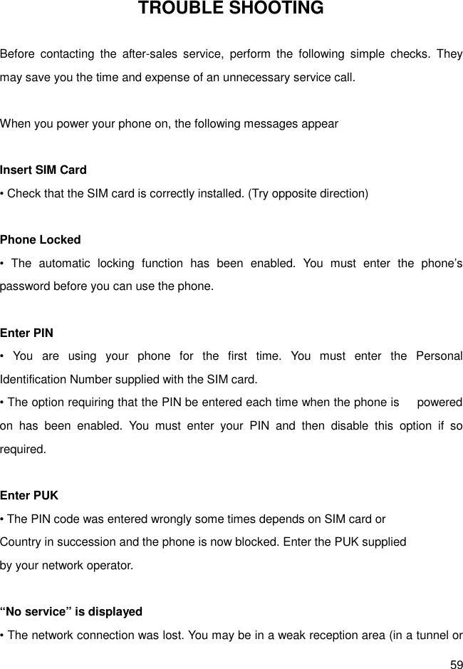 59 TROUBLE SHOOTING  Before  contacting  the  after-sales  service,  perform  the  following  simple  checks.  They may save you the time and expense of an unnecessary service call.  When you power your phone on, the following messages appear    Insert SIM Card • Check that the SIM card is correctly installed. (Try opposite direction)  Phone Locked •  The  automatic  locking  function  has  been  enabled.  You  must  enter  the  phone’s password before you can use the phone.  Enter PIN •  You  are  using  your  phone  for  the  first  time.  You  must  enter  the  Personal     Identification Number supplied with the SIM card. • The option requiring that the PIN be entered each time when the phone is      powered on  has  been  enabled.  You  must  enter  your  PIN  and  then  disable  this  option  if  so required.  Enter PUK • The PIN code was entered wrongly some times depends on SIM card or   Country in succession and the phone is now blocked. Enter the PUK supplied by your network operator.  “No service” is displayed   • The network connection was lost. You may be in a weak reception area (in a tunnel or 