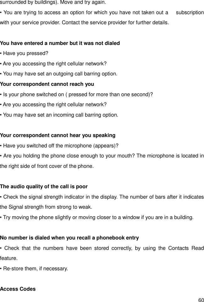 60 surrounded by buildings). Move and try again. • You are trying to access an option for which you have not taken out a      subscription with your service provider. Contact the service provider for further details.  You have entered a number but it was not dialed • Have you pressed? • Are you accessing the right cellular network? • You may have set an outgoing call barring option.   Your correspondent cannot reach you • Is your phone switched on ( pressed for more than one second)? • Are you accessing the right cellular network? • You may have set an incoming call barring option.    Your correspondent cannot hear you speaking • Have you switched off the microphone (appears)? • Are you holding the phone close enough to your mouth? The microphone is located in the right side of front cover of the phone.  The audio quality of the call is poor • Check the signal strength indicator in the display. The number of bars after it indicates the Signal strength from strong to weak. • Try moving the phone slightly or moving closer to a window if you are in a building.  No number is dialed when you recall a phonebook entry •  Check  that  the  numbers  have  been  stored  correctly,  by  using  the  Contacts  Read feature. • Re-store them, if necessary.  Access Codes 