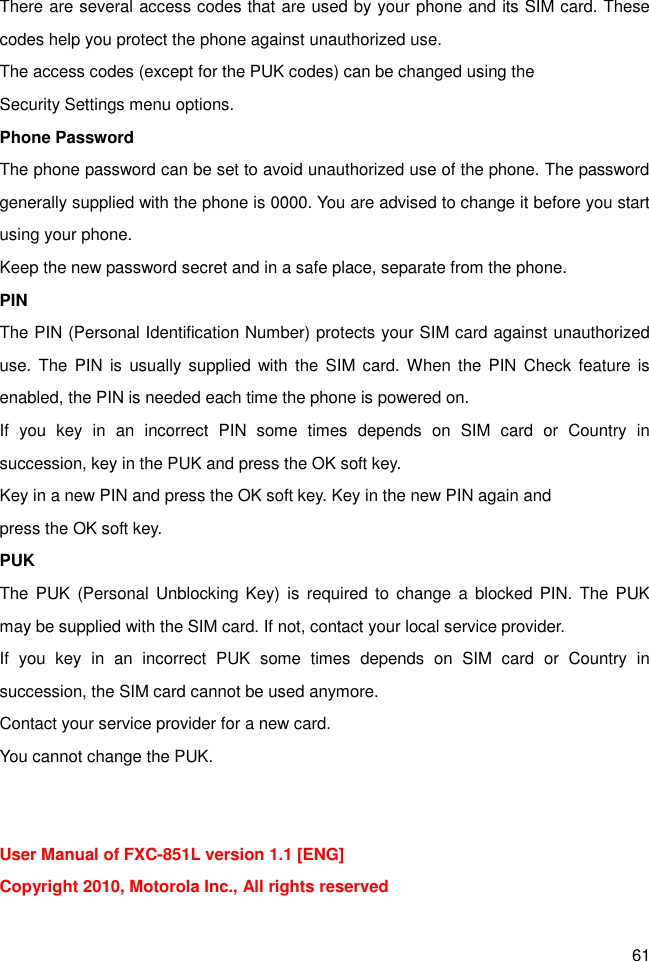 61 There are several access codes that are used by your phone and its SIM card. These codes help you protect the phone against unauthorized use. The access codes (except for the PUK codes) can be changed using the   Security Settings menu options. Phone Password The phone password can be set to avoid unauthorized use of the phone. The password generally supplied with the phone is 0000. You are advised to change it before you start using your phone. Keep the new password secret and in a safe place, separate from the phone. PIN The PIN (Personal Identification Number) protects your SIM card against unauthorized use.  The  PIN  is usually supplied  with  the SIM  card. When  the PIN  Check  feature  is enabled, the PIN is needed each time the phone is powered on. If  you  key  in  an  incorrect  PIN  some  times  depends  on  SIM  card  or  Country  in succession, key in the PUK and press the OK soft key.   Key in a new PIN and press the OK soft key. Key in the new PIN again and   press the OK soft key. PUK The  PUK  (Personal Unblocking Key)  is required to  change a  blocked  PIN.  The  PUK may be supplied with the SIM card. If not, contact your local service provider. If  you  key  in  an  incorrect  PUK  some  times  depends  on  SIM  card  or  Country  in succession, the SIM card cannot be used anymore. Contact your service provider for a new card.   You cannot change the PUK.   User Manual of FXC-851L version 1.1 [ENG] Copyright 2010, Motorola Inc., All rights reserved  