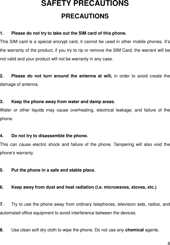 6 SAFETY PRECAUTIONS PRECAUTIONS  1.  Please do not try to take out the SIM card of this phone.   This SIM card is a special encrypt card, it cannot be used in other mobile phones. It’s the warranty of the product, if you try to rip or remove the SIM Card, the warrant will be not valid and your product will not be warranty in any case.  2.  Please  do  not  turn  around  the  antenna  at  will,  in  order  to  avoid  create  the damage of antenna.  3.  Keep the phone away from water and damp areas. Water  or  other  liquids  may  cause  overheating,  electrical  leakage,  and  failure  of  the phone.  4.  Do not try to disassemble the phone. This  can cause  electric  shock  and  failure  of  the  phone.  Tampering will  also  void  the phone’s warranty.  5.  Put the phone in a safe and stable place.  6.  Keep away from dust and heat radiation (i.e. microwaves, stoves, etc.)  7.  Try to use the phone away from ordinary telephones, television sets, radios, and automated office equipment to avoid interference between the devices.  8.  Use clean soft dry cloth to wipe the phone. Do not use any chemical agents. 