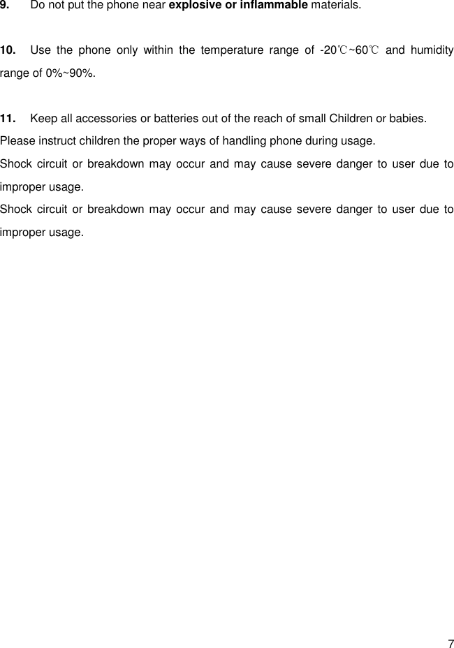 7  9.  Do not put the phone near explosive or inflammable materials.  10.  Use  the  phone  only  within  the  temperature  range  of  -20 ~60   and  humidity ℃ ℃range of 0%~90%.  11.  Keep all accessories or batteries out of the reach of small Children or babies. Please instruct children the proper ways of handling phone during usage. Shock circuit or breakdown may occur  and may cause severe danger to  user due  to improper usage. Shock circuit or breakdown may occur  and may cause severe danger to  user due  to improper usage. 