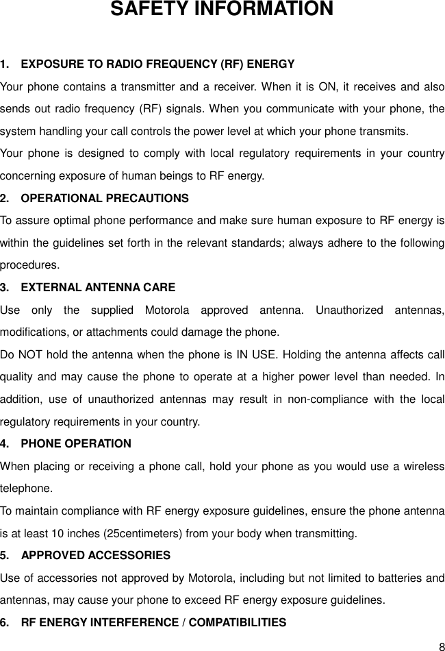 8 SAFETY INFORMATION  1.    EXPOSURE TO RADIO FREQUENCY (RF) ENERGY Your phone contains a transmitter and a receiver. When it is ON, it receives and also sends out radio frequency (RF) signals. When you communicate with your phone, the system handling your call controls the power level at which your phone transmits. Your  phone  is  designed  to comply with  local  regulatory requirements in  your country concerning exposure of human beings to RF energy. 2.    OPERATIONAL PRECAUTIONS To assure optimal phone performance and make sure human exposure to RF energy is within the guidelines set forth in the relevant standards; always adhere to the following procedures. 3.    EXTERNAL ANTENNA CARE Use  only  the  supplied  Motorola  approved  antenna.  Unauthorized  antennas, modifications, or attachments could damage the phone. Do NOT hold the antenna when the phone is IN USE. Holding the antenna affects call quality and may cause the phone to operate at a higher power level than needed. In addition,  use  of  unauthorized  antennas  may  result  in  non-compliance  with  the  local regulatory requirements in your country. 4.    PHONE OPERATION When placing or receiving a phone call, hold your phone as you would use a wireless telephone. To maintain compliance with RF energy exposure guidelines, ensure the phone antenna is at least 10 inches (25centimeters) from your body when transmitting. 5.    APPROVED ACCESSORIES Use of accessories not approved by Motorola, including but not limited to batteries and antennas, may cause your phone to exceed RF energy exposure guidelines. 6.    RF ENERGY INTERFERENCE / COMPATIBILITIES 