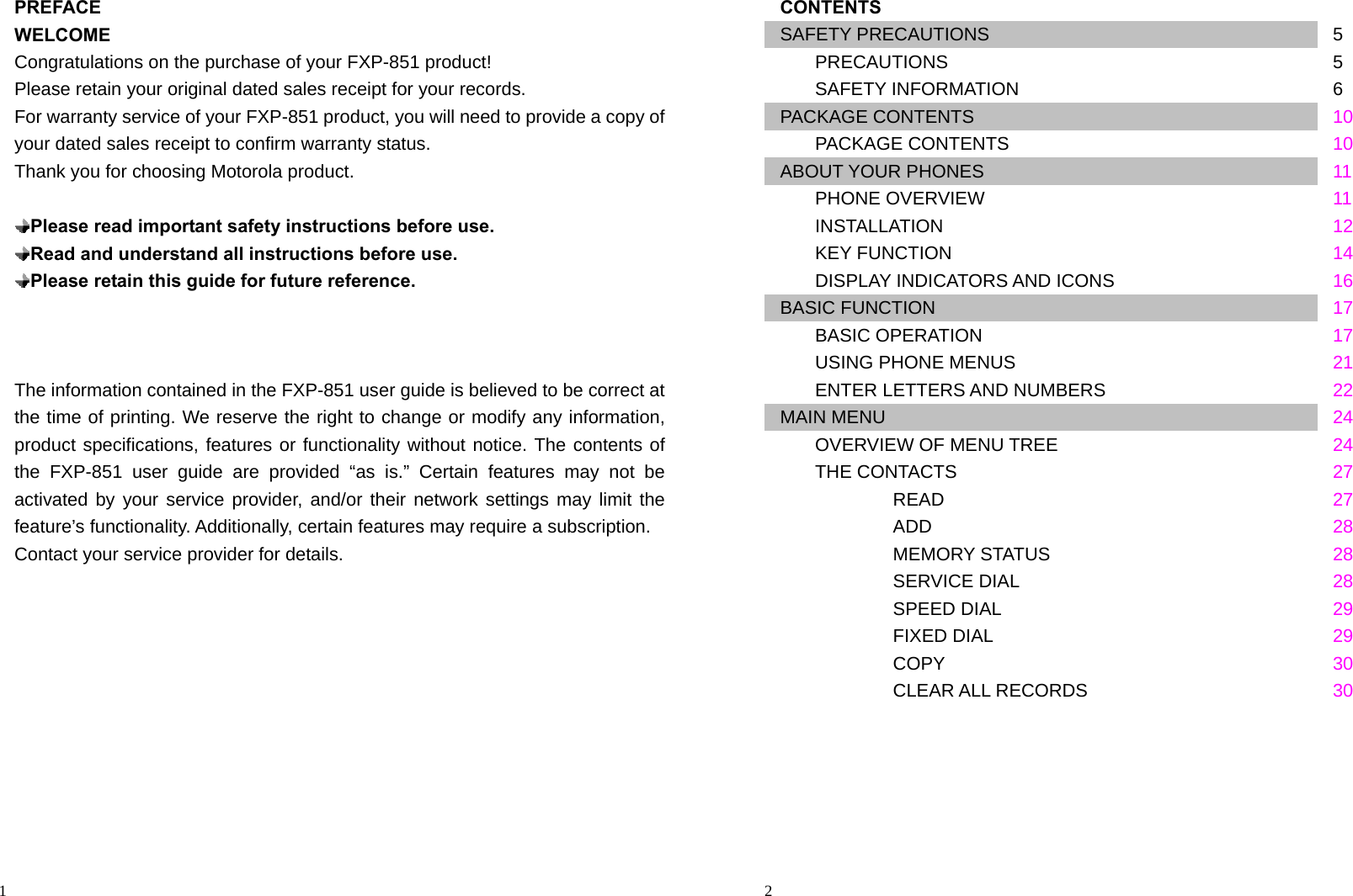                                                                                            1 PREFACE WELCOME Congratulations on the purchase of your FXP-851 product! Please retain your original dated sales receipt for your records. For warranty service of your FXP-851 product, you will need to provide a copy of your dated sales receipt to confirm warranty status. Thank you for choosing Motorola product.   Please read important safety instructions before use.  Read and understand all instructions before use.  Please retain this guide for future reference.    The information contained in the FXP-851 user guide is believed to be correct at the time of printing. We reserve the right to change or modify any information, product specifications, features or functionality without notice. The contents of the FXP-851 user guide are provided “as is.” Certain features may not be activated by your service provider, and/or their network settings may limit the feature’s functionality. Additionally, certain features may require a subscription. Contact your service provider for details.                                                                                          2 CONTENTS SAFETY PRECAUTIONS  5    PRECAUTIONS        5    SAFETY INFORMATION        6 PACKAGE CONTENTS  10    PACKAGE CONTENTS        10 ABOUT YOUR PHONES  11    PHONE OVERVIEW        11    INSTALLATION        12    KEY FUNCTION        14    DISPLAY INDICATORS AND ICONS     16 BASIC FUNCTION  17    BASIC OPERATION        17    USING PHONE MENUS        21    ENTER LETTERS AND NUMBERS       22 MAIN MENU  24    OVERVIEW OF MENU TREE  24    THE CONTACTS  27       READ     27       ADD     28       MEMORY STATUS     28       SERVICE DIAL     28       SPEED DIAL     29    FIXED DIAL    29       COPY     30       CLEAR ALL RECORDS     30      
