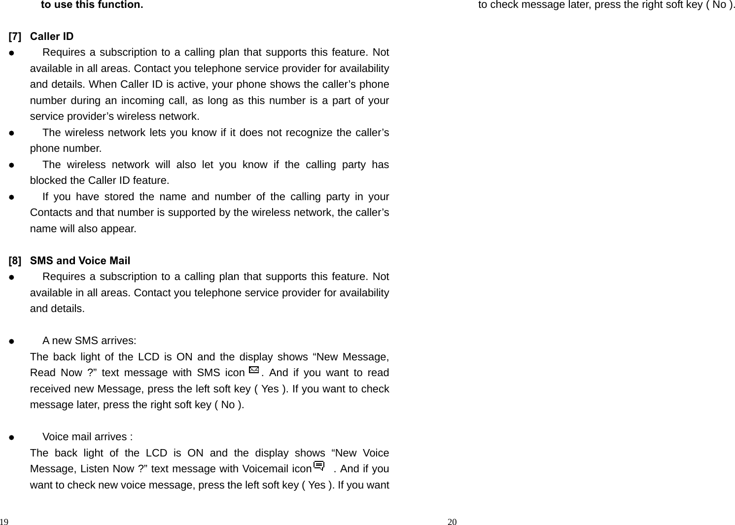                                                                                            19       to use this function.  [7] Caller ID  Requires a subscription to a calling plan that supports this feature. Not available in all areas. Contact you telephone service provider for availability and details. When Caller ID is active, your phone shows the caller’s phone number during an incoming call, as long as this number is a part of your service provider’s wireless network.  The wireless network lets you know if it does not recognize the caller’s phone number.  The wireless network will also let you know if the calling party has blocked the Caller ID feature.  If you have stored the name and number of the calling party in your Contacts and that number is supported by the wireless network, the caller’s name will also appear.  [8]  SMS and Voice Mail    Requires a subscription to a calling plan that supports this feature. Not available in all areas. Contact you telephone service provider for availability and details.   A new SMS arrives: The back light of the LCD is ON and the display shows “New Message, Read Now ?” text message with SMS icon   . And if you want to read received new Message, press the left soft key ( Yes ). If you want to check message later, press the right soft key ( No ).   Voice mail arrives : The back light of the LCD is ON and the display shows “New Voice Message, Listen Now ?” text message with Voicemail icon        . And if you want to check new voice message, press the left soft key ( Yes ). If you want                                                                                         20 to check message later, press the right soft key ( No ).    
