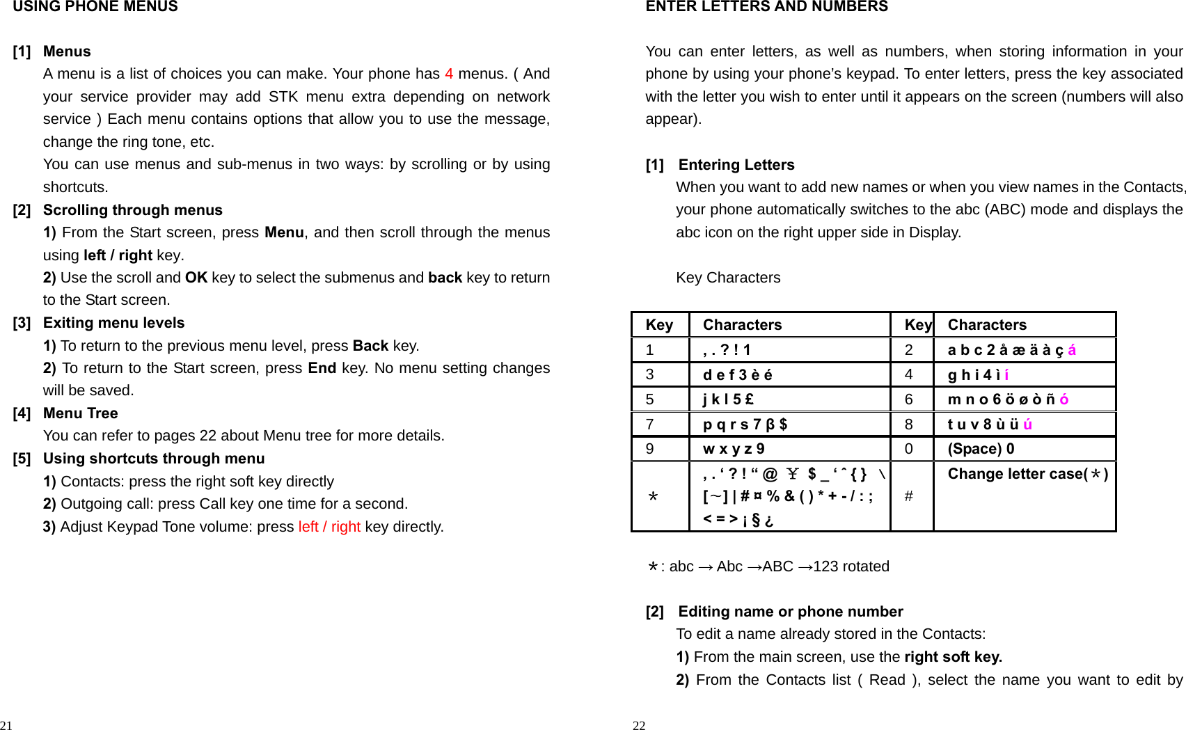                                                                                            21 USING PHONE MENUS  [1] Menus A menu is a list of choices you can make. Your phone has 4 menus. ( And your service provider may add STK menu extra depending on network service ) Each menu contains options that allow you to use the message, change the ring tone, etc. You can use menus and sub-menus in two ways: by scrolling or by using shortcuts. [2]  Scrolling through menus 1) From the Start screen, press Menu, and then scroll through the menus using left / right key. 2) Use the scroll and OK key to select the submenus and back key to return to the Start screen. [3]  Exiting menu levels 1) To return to the previous menu level, press Back key. 2) To return to the Start screen, press End key. No menu setting changes will be saved. [4] Menu Tree You can refer to pages 22 about Menu tree for more details. [5]  Using shortcuts through menu 1) Contacts: press the right soft key directly 2) Outgoing call: press Call key one time for a second. 3) Adjust Keypad Tone volume: press left / right key directly.                                                                                           22 ENTER LETTERS AND NUMBERS  You can enter letters, as well as numbers, when storing information in your phone by using your phone’s keypad. To enter letters, press the key associated with the letter you wish to enter until it appears on the screen (numbers will also appear).  [1] Entering Letters When you want to add new names or when you view names in the Contacts, your phone automatically switches to the abc (ABC) mode and displays the abc icon on the right upper side in Display.  Key Characters    Key Characters Key Characters 1  , . ? ! 1   2  a b c 2 å æ ä à ç á 3  d e f 3 è é   4  g h i 4 ì í 5  j k l 5 £   6  m n o 6 ö ø ò ñ ó 7  p q r s 7 β $   8  t u v 8 ù ü ú 9  w x y z 9   0  (Space) 0   ＊ , . ‘ ? ! “ @  ￥  $ _ ‘ ˆ { }  ﹨[∼] | # ¤ % &amp; ( ) * + - / : ; &lt; = &gt; ¡ § ¿   # Change letter case(＊)  ＊: abc → Abc →ABC →123 rotated  [2]  Editing name or phone number To edit a name already stored in the Contacts: 1) From the main screen, use the right soft key. 2) From the Contacts list ( Read ), select the name you want to edit by 