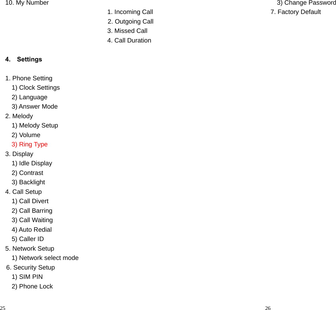                                                                                            25 10. My Number                     1. Incoming Call                                     2. Outgoing Call                                 3. Missed Call                                 4. Call Duration                                              4.  Settings       1. Phone Setting     1) Clock Settings   2) Language    3) Answer Mode 2. Melody   1) Melody Setup 2) Volume 3) Ring Type 3. Display   1) Idle Display   2) Contrast   3) Backlight 4. Call Setup   1) Call Divert   2) Call Barring   3) Call Waiting   4) Auto Redial   5) Caller ID 5. Network Setup 1) Network select mode 6. Security Setup   1) SIM PIN   2) Phone Lock                                                                                         26   3) Change Password 7. Factory Default  