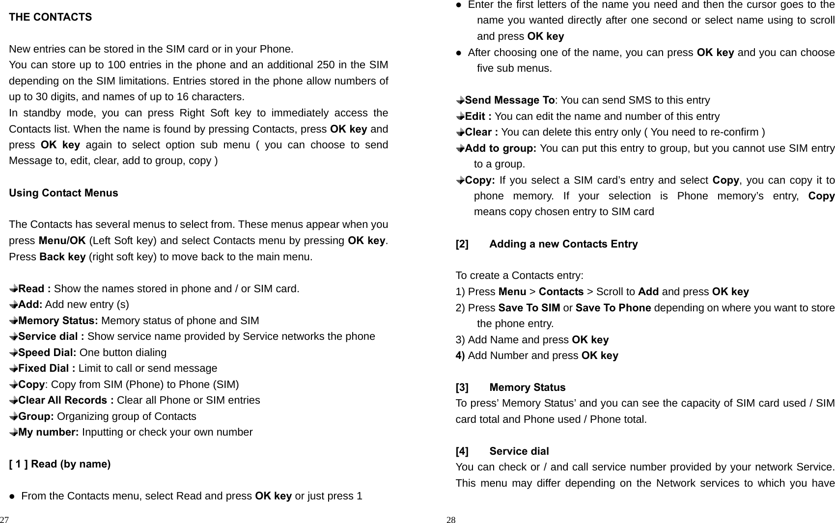                                                                                            27 THE CONTACTS  New entries can be stored in the SIM card or in your Phone. You can store up to 100 entries in the phone and an additional 250 in the SIM depending on the SIM limitations. Entries stored in the phone allow numbers of up to 30 digits, and names of up to 16 characters. In standby mode, you can press Right Soft key to immediately access the Contacts list. When the name is found by pressing Contacts, press OK key and press  OK key again to select option sub menu ( you can choose to send Message to, edit, clear, add to group, copy )  Using Contact Menus  The Contacts has several menus to select from. These menus appear when you press Menu/OK (Left Soft key) and select Contacts menu by pressing OK key. Press Back key (right soft key) to move back to the main menu.     Read : Show the names stored in phone and / or SIM card.  Add: Add new entry (s)  Memory Status: Memory status of phone and SIM  Service dial : Show service name provided by Service networks the phone    Speed Dial: One button dialing  Fixed Dial : Limit to call or send message  Copy: Copy from SIM (Phone) to Phone (SIM)  Clear All Records : Clear all Phone or SIM entries  Group: Organizing group of Contacts  My number: Inputting or check your own number  [ 1 ] Read (by name)   From the Contacts menu, select Read and press OK key or just press 1                                                                                         28  Enter the first letters of the name you need and then the cursor goes to the name you wanted directly after one second or select name using to scroll and press OK key   After choosing one of the name, you can press OK key and you can choose five sub menus.   Send Message To: You can send SMS to this entry    Edit : You can edit the name and number of this entry  Clear : You can delete this entry only ( You need to re-confirm )  Add to group: You can put this entry to group, but you cannot use SIM entry to a group.  Copy: If you select a SIM card’s entry and select Copy, you can copy it to phone memory. If your selection is Phone memory’s entry, Copy   means copy chosen entry to SIM card  [2]  Adding a new Contacts Entry  To create a Contacts entry: 1) Press Menu &gt; Contacts &gt; Scroll to Add and press OK key 2) Press Save To SIM or Save To Phone depending on where you want to store the phone entry. 3) Add Name and press OK key 4) Add Number and press OK key  [3] Memory Status To press’ Memory Status’ and you can see the capacity of SIM card used / SIM card total and Phone used / Phone total.  [4] Service dial You can check or / and call service number provided by your network Service. This menu may differ depending on the Network services to which you have 