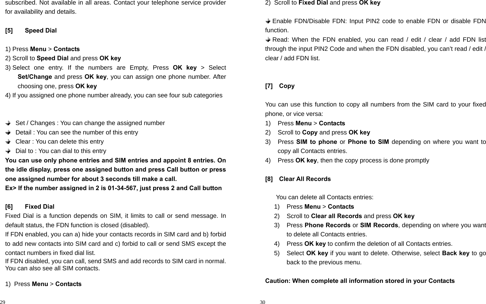                                                                                            29 subscribed. Not available in all areas. Contact your telephone service provider for availability and details.  [5] Speed Dial  1) Press Menu &gt; Contacts 2) Scroll to Speed Dial and press OK key 3) Select one entry. If the numbers are Empty, Press OK key &gt; Select Set/Change and press OK key, you can assign one phone number. After choosing one, press OK key 4) If you assigned one phone number already, you can see four sub categories        Set / Changes : You can change the assigned number      Detail : You can see the number of this entry    Clear : You can delete this entry    Dial to : You can dial to this entry You can use only phone entries and SIM entries and appoint 8 entries. On the idle display, press one assigned button and press Call button or press one assigned number for about 3 seconds till make a call. Ex&gt; If the number assigned in 2 is 01-34-567, just press 2 and Call button  [6] Fixed Dial Fixed Dial is a function depends on SIM, it limits to call or send message. In default status, the FDN function is closed (disabled).     If FDN enabled, you can a) hide your contacts records in SIM card and b) forbid to add new contacts into SIM card and c) forbid to call or send SMS except the contact numbers in fixed dial list. If FDN disabled, you can call, send SMS and add records to SIM card in normal. You can also see all SIM contacts.  1) Press Menu &gt; Contacts                                                                                         30 2) Scroll to Fixed Dial and press OK key   Enable FDN/Disable FDN: Input PIN2 code to enable FDN or disable FDN function.   Read: When the FDN enabled, you can read / edit / clear / add FDN list through the input PIN2 Code and when the FDN disabled, you can’t read / edit / clear / add FDN list.   [7]  Copy  You can use this function to copy all numbers from the SIM card to your fixed phone, or vice versa: 1) Press Menu &gt; Contacts 2) Scroll to Copy and press OK key 3) Press SIM to phone or Phone to SIM depending on where you want to copy all Contacts entries. 4) Press OK key, then the copy process is done promptly  [8]  Clear All Records  You can delete all Contacts entries: 1) Press Menu &gt; Contacts 2) Scroll to Clear all Records and press OK key 3) Press Phone Records or SIM Records, depending on where you want to delete all Contacts entries. 4) Press OK key to confirm the deletion of all Contacts entries. 5) Select OK key if you want to delete. Otherwise, select Back key to go back to the previous menu.  Caution: When complete all information stored in your Contacts   