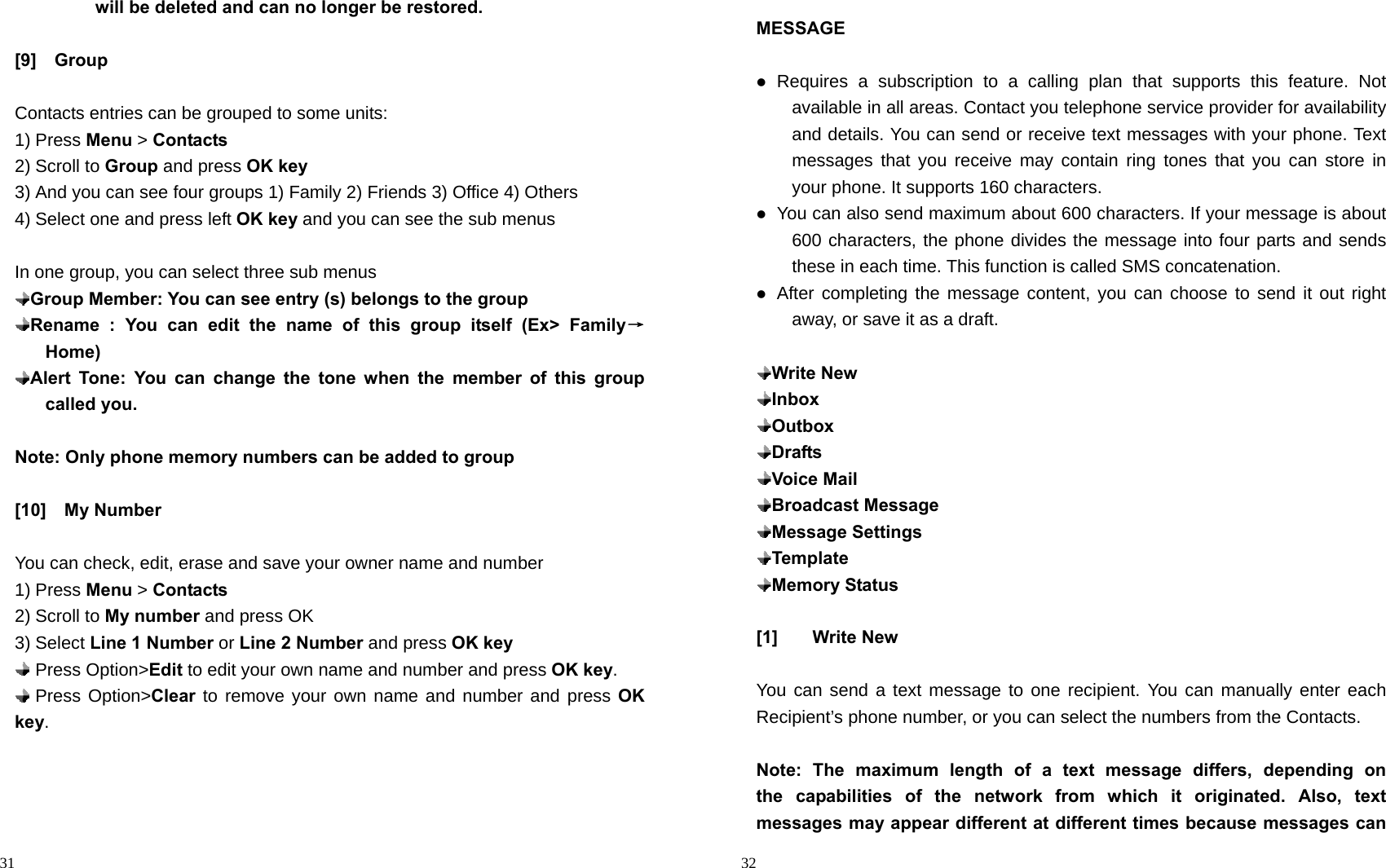                                                                                            31          will be deleted and can no longer be restored.  [9]  Group   Contacts entries can be grouped to some units: 1) Press Menu &gt; Contacts 2) Scroll to Group and press OK key 3) And you can see four groups 1) Family 2) Friends 3) Office 4) Others 4) Select one and press left OK key and you can see the sub menus  In one group, you can select three sub menus  Group Member: You can see entry (s) belongs to the group  Rename : You can edit the name of this group itself (Ex&gt; Family→      Home)  Alert Tone: You can change the tone when the member of this group called you.   Note: Only phone memory numbers can be added to group  [10]  My Number  You can check, edit, erase and save your owner name and number 1) Press Menu &gt; Contacts 2) Scroll to My number and press OK 3) Select Line 1 Number or Line 2 Number and press OK key  Press Option&gt;Edit to edit your own name and number and press OK key.  Press Option&gt;Clear to remove your own name and number and press OK key.                                                                                         32 MESSAGE   Requires a subscription to a calling plan that supports this feature. Not available in all areas. Contact you telephone service provider for availability and details. You can send or receive text messages with your phone. Text messages that you receive may contain ring tones that you can store in your phone. It supports 160 characters.  You can also send maximum about 600 characters. If your message is about 600 characters, the phone divides the message into four parts and sends these in each time. This function is called SMS concatenation.  After completing the message content, you can choose to send it out right away, or save it as a draft.   Write New  Inbox  Outbox  Drafts  Voice Mail  Broadcast Message  Message Settings  Template  Memory Status  [1] Write New  You can send a text message to one recipient. You can manually enter each Recipient’s phone number, or you can select the numbers from the Contacts.  Note: The maximum length of a text message differs, depending on   the capabilities of the network from which it originated. Also, text messages may appear different at different times because messages can 