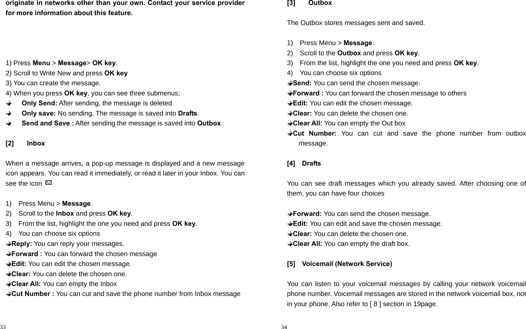                                                                                            33 originate in networks other than your own. Contact your service provider for more information about this feature.     1) Press Menu &gt; Message&gt; OK key. 2) Scroll to Write New and press OK key 3) You can create the message. 4) When you press OK key, you can see three submenus;     Only Send: After sending, the message is deleted     Only save: No sending. The message is saved into Drafts.     Send and Save : After sending the message is saved into Outbox  [2] Inbox  When a message arrives, a pop-up message is displayed and a new message icon appears. You can read it immediately, or read it later in your Inbox. You can see the icon    1)  Press Menu &gt; Message. 2)  Scroll to the Inbox and press OK key. 3)    From the list, highlight the one you need and press OK key. 4)    You can choose six options  Reply: You can reply your messages.    Forward : You can forward the chosen message  Edit: You can edit the chosen message.  Clear: You can delete the chosen one.  Clear All: You can empty the Inbox  Cut Number : You can cut and save the phone number from Inbox message                                                                                          34 [3] Outbox  The Outbox stores messages sent and saved.  1)  Press Menu &gt; Message. 2)  Scroll to the Outbox and press OK key. 3)    From the list, highlight the one you need and press OK key. 4)    You can choose six options  Send: You can send the chosen message.    Forward : You can forward the chosen message to others  Edit: You can edit the chosen message.  Clear: You can delete the chosen one.  Clear All: You can empty the Out box  Cut Number: You can cut and save the phone number from outbox   message.  [4]  Drafts  You can see draft messages which you already saved. After choosing one of them, you can have four choices   Forward: You can send the chosen message.   Edit: You can edit and save the chosen message.  Clear: You can delete the chosen one.  Clear All: You can empty the draft box.  [5]  Voicemail (Network Service)  You can listen to your voicemail messages by calling your network voicemail phone number. Voicemail messages are stored in the network voicemail box, not in your phone. Also refer to [ 8 ] section in 19page. 