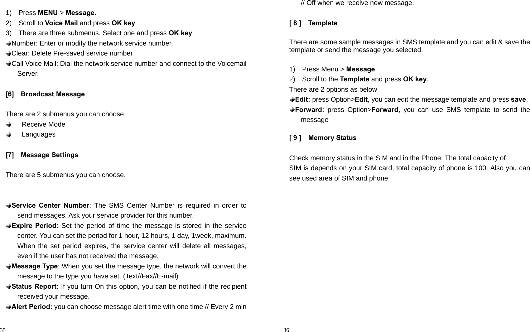                                                                                            35  1)  Press MENU &gt; Message. 2)  Scroll to Voice Mail and press OK key. 3)    There are three submenus. Select one and press OK key  Number: Enter or modify the network service number.  Clear: Delete Pre-saved service number  Call Voice Mail: Dial the network service number and connect to the Voicemail Server.  [6]  Broadcast Message  There are 2 submenus you can choose     Receive Mode     Languages  [7]  Message Settings  There are 5 submenus you can choose.    Service Center Number: The SMS Center Number is required in order to send messages. Ask your service provider for this number.  Expire Period: Set the period of time the message is stored in the service center. You can set the period for 1 hour, 12 hours, 1 day, 1week, maximum. When the set period expires, the service center will delete all messages, even if the user has not received the message.  Message Type: When you set the message type, the network will convert the message to the type you have set. (Text//Fax//E-mail)    Status Report: If you turn On this option, you can be notified if the recipient received your message.    Alert Period: you can choose message alert time with one time // Every 2 min                                                                                         36 // Off when we receive new message.  [ 8 ]    Template  There are some sample messages in SMS template and you can edit &amp; save the template or send the message you selected.  1)  Press Menu &gt; Message. 2)  Scroll to the Template and press OK key. There are 2 options as below  Edit: press Option&gt;Edit, you can edit the message template and press save.    Forward: press Option&gt;Forward, you can use SMS template to send the message   [ 9 ]    Memory Status    Check memory status in the SIM and in the Phone. The total capacity of SIM is depends on your SIM card, total capacity of phone is 100. Also you can see used area of SIM and phone.  