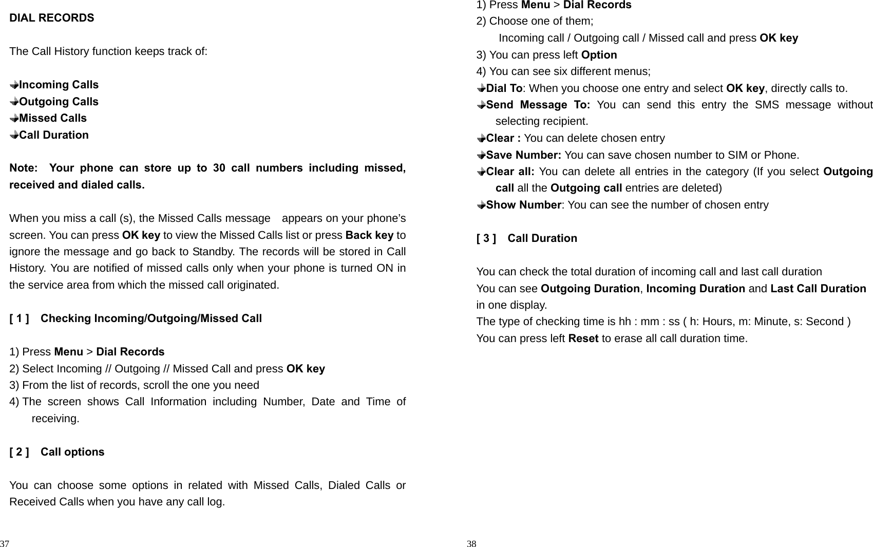                                                                                            37 DIAL RECORDS  The Call History function keeps track of:   Incoming Calls  Outgoing Calls  Missed Calls  Call Duration  Note:  Your phone can store up to 30 call numbers including missed,          received and dialed calls.  When you miss a call (s), the Missed Calls message    appears on your phone’s screen. You can press OK key to view the Missed Calls list or press Back key to ignore the message and go back to Standby. The records will be stored in Call History. You are notified of missed calls only when your phone is turned ON in the service area from which the missed call originated.  [ 1 ]    Checking Incoming/Outgoing/Missed Call  1) Press Menu &gt; Dial Records 2) Select Incoming // Outgoing // Missed Call and press OK key 3) From the list of records, scroll the one you need   4) The screen shows Call Information including Number, Date and Time of receiving.  [ 2 ]    Call options  You can choose some options in related with Missed Calls, Dialed Calls or Received Calls when you have any call log.                                                                                          38 1) Press Menu &gt; Dial Records 2) Choose one of them;   Incoming call / Outgoing call / Missed call and press OK key 3) You can press left Option 4) You can see six different menus;  Dial To: When you choose one entry and select OK key, directly calls to.    Send Message To: You can send this entry the SMS message without selecting recipient.  Clear : You can delete chosen entry  Save Number: You can save chosen number to SIM or Phone.  Clear all: You can delete all entries in the category (If you select Outgoing call all the Outgoing call entries are deleted)  Show Number: You can see the number of chosen entry  [ 3 ]    Call Duration  You can check the total duration of incoming call and last call duration You can see Outgoing Duration, Incoming Duration and Last Call Duration in one display. The type of checking time is hh : mm : ss ( h: Hours, m: Minute, s: Second ) You can press left Reset to erase all call duration time.  