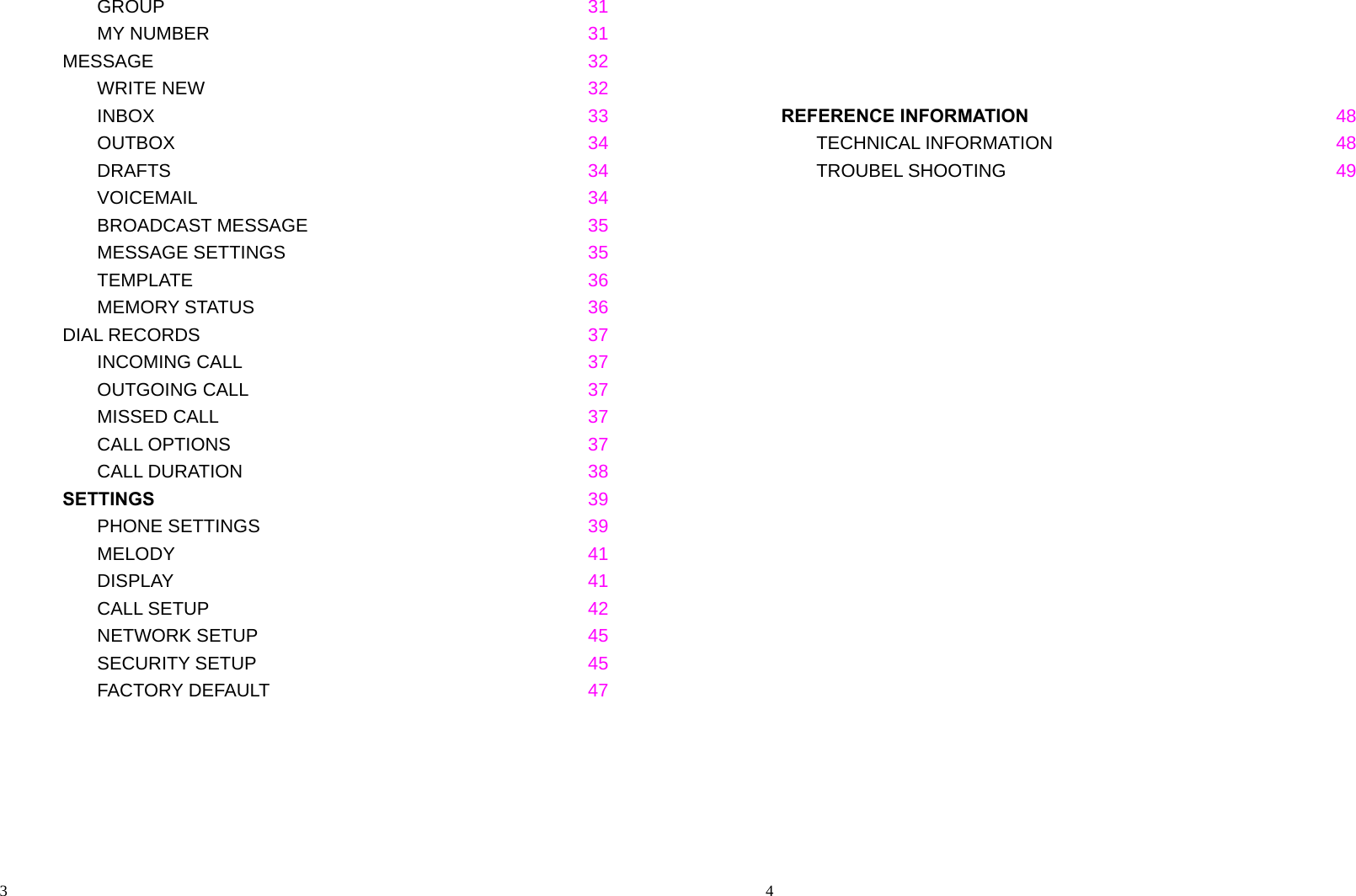                                                                                            3    GROUP  31    MY NUMBER  31 MESSAGE   32    WRITE NEW     32    INBOX     33    OUTBOX     34    DRAFTS     34    VOICEMAIL     34    BROADCAST MESSAGE     35    MESSAGE SETTINGS     35  TEMPLATE     36    MEMORY STATUS     36 DIAL RECORDS       37    INCOMING CALL  37    OUTGOING CALL     37    MISSED CALL       37  CALL OPTIONS     37    CALL DURATION     38 SETTINGS   39    PHONE SETTINGS     39    MELODY     41    DISPLAY     41    CALL SETUP     42    NETWORK SETUP     45    SECURITY SETUP     45    FACTORY DEFAULT     47                                                                                              4                                          REFERENCE INFORMATION 48    TECHNICAL INFORMATION     48    TROUBEL SHOOTING     49  