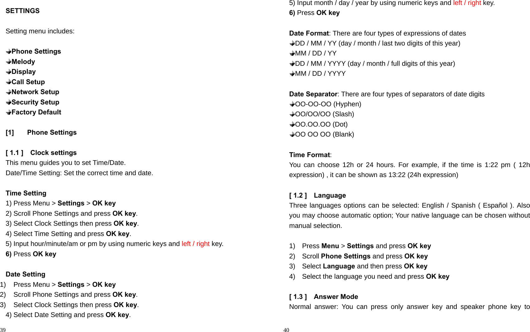                                                                                            39 SETTINGS  Setting menu includes:   Phone Settings  Melody  Display  Call Setup  Network Setup  Security Setup  Factory Default  [1] Phone Settings  [ 1.1 ]    Clock settings This menu guides you to set Time/Date. Date/Time Setting: Set the correct time and date.  Time Setting 1) Press Menu &gt; Settings &gt; OK key 2) Scroll Phone Settings and press OK key. 3) Select Clock Settings then press OK key. 4) Select Time Setting and press OK key. 5) Input hour/minute/am or pm by using numeric keys and left / right key. 6) Press OK key  Date Setting 1) Press Menu &gt; Settings &gt; OK key 2)  Scroll Phone Settings and press OK key. 3)  Select Clock Settings then press OK key. 4) Select Date Setting and press OK key.                                                                                         40 5) Input month / day / year by using numeric keys and left / right key. 6) Press OK key  Date Format: There are four types of expressions of dates  DD / MM / YY (day / month / last two digits of this year)  MM / DD / YY  DD / MM / YYYY (day / month / full digits of this year)  MM / DD / YYYY  Date Separator: There are four types of separators of date digits    OO-OO-OO  (Hyphen)    OO/OO/OO  (Slash)  OO.OO.OO  (Dot)    OO OO OO (Blank)  Time Format:  You can choose 12h or 24 hours. For example, if the time is 1:22 pm ( 12h expression) , it can be shown as 13:22 (24h expression)  [ 1.2 ]    Language Three languages options can be selected: English / Spanish ( Español ). Also you may choose automatic option; Your native language can be chosen without manual selection.  1)  Press Menu &gt; Settings and press OK key 2)  Scroll Phone Settings and press OK key 3)  Select Language and then press OK key 4)    Select the language you need and press OK key  [ 1.3 ]    Answer Mode     Normal answer: You can press only answer key and speaker phone key to 