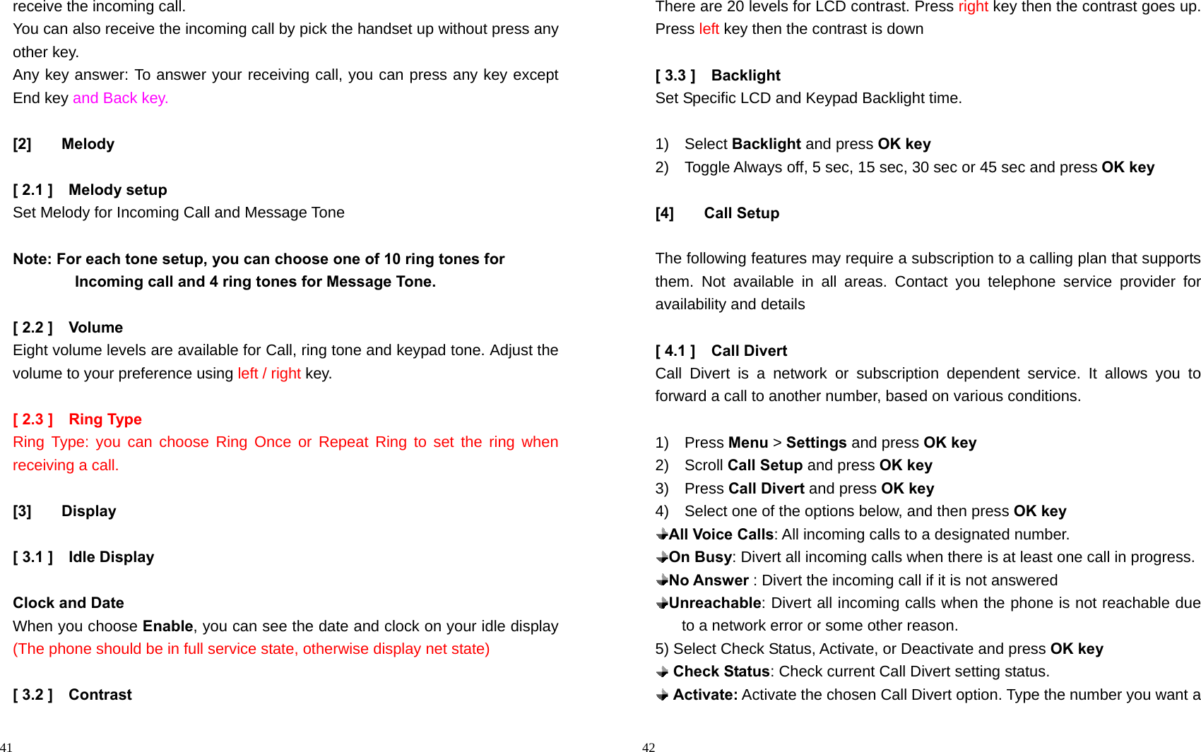                                                                                            41 receive the incoming call. You can also receive the incoming call by pick the handset up without press any other key. Any key answer: To answer your receiving call, you can press any key except End key and Back key.  [2] Melody  [ 2.1 ]    Melody setup Set Melody for Incoming Call and Message Tone  Note: For each tone setup, you can choose one of 10 ring tones for                   Incoming call and 4 ring tones for Message Tone.  [ 2.2 ]    Volume Eight volume levels are available for Call, ring tone and keypad tone. Adjust the volume to your preference using left / right key.  [ 2.3 ]    Ring Type Ring Type: you can choose Ring Once or Repeat Ring to set the ring when receiving a call.  [3] Display  [ 3.1 ]    Idle Display  Clock and Date When you choose Enable, you can see the date and clock on your idle display (The phone should be in full service state, otherwise display net state)    [ 3.2 ]    Contrast                                                                                           42 There are 20 levels for LCD contrast. Press right key then the contrast goes up. Press left key then the contrast is down  [ 3.3 ]    Backlight Set Specific LCD and Keypad Backlight time.  1)  Select Backlight and press OK key 2)    Toggle Always off, 5 sec, 15 sec, 30 sec or 45 sec and press OK key  [4] Call Setup  The following features may require a subscription to a calling plan that supports them. Not available in all areas. Contact you telephone service provider for availability and details  [ 4.1 ]    Call Divert Call Divert is a network or subscription dependent service. It allows you to forward a call to another number, based on various conditions.  1)  Press Menu &gt; Settings and press OK key 2)  Scroll Call Setup and press OK key 3)  Press Call Divert and press OK key 4)    Select one of the options below, and then press OK key  All Voice Calls: All incoming calls to a designated number.  On Busy: Divert all incoming calls when there is at least one call in progress.  No Answer : Divert the incoming call if it is not answered    Unreachable: Divert all incoming calls when the phone is not reachable due to a network error or some other reason. 5) Select Check Status, Activate, or Deactivate and press OK key  Check Status: Check current Call Divert setting status.  Activate: Activate the chosen Call Divert option. Type the number you want a 