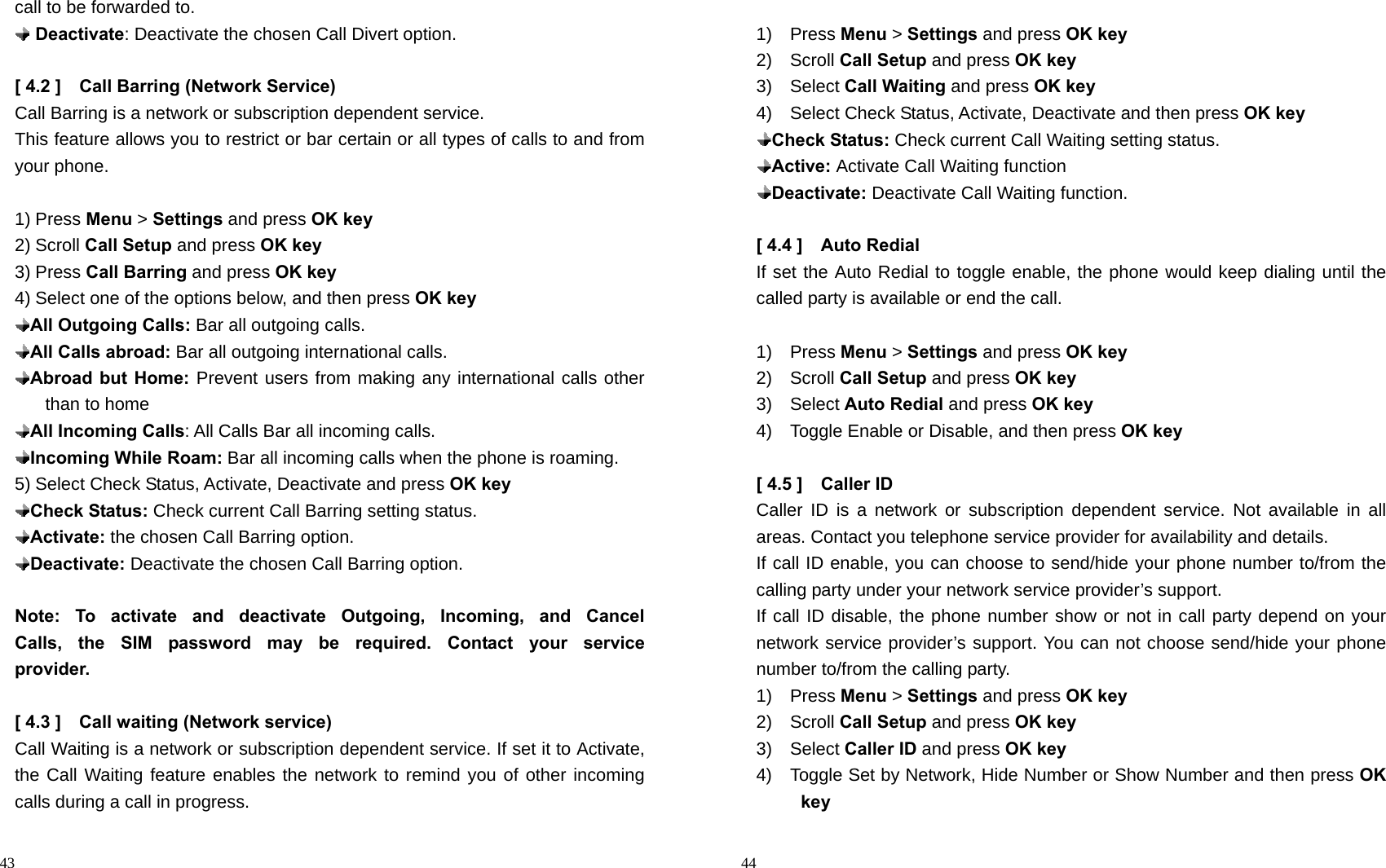                                                                                            43 call to be forwarded to.  Deactivate: Deactivate the chosen Call Divert option.  [ 4.2 ]    Call Barring (Network Service) Call Barring is a network or subscription dependent service. This feature allows you to restrict or bar certain or all types of calls to and from your phone.  1) Press Menu &gt; Settings and press OK key 2) Scroll Call Setup and press OK key 3) Press Call Barring and press OK key 4) Select one of the options below, and then press OK key  All Outgoing Calls: Bar all outgoing calls.  All Calls abroad: Bar all outgoing international calls.  Abroad but Home: Prevent users from making any international calls other than to home  All Incoming Calls: All Calls Bar all incoming calls.  Incoming While Roam: Bar all incoming calls when the phone is roaming. 5) Select Check Status, Activate, Deactivate and press OK key  Check Status: Check current Call Barring setting status.  Activate: the chosen Call Barring option.  Deactivate: Deactivate the chosen Call Barring option.  Note:  To  activate  and  deactivate  Outgoing,  Incoming,  and  Cancel         Calls, the SIM password may be required. Contact your service         provider.  [ 4.3 ]    Call waiting (Network service) Call Waiting is a network or subscription dependent service. If set it to Activate, the Call Waiting feature enables the network to remind you of other incoming calls during a call in progress.                                                                                         44  1)  Press Menu &gt; Settings and press OK key 2)  Scroll Call Setup and press OK key 3)  Select Call Waiting and press OK key 4)  Select Check Status, Activate, Deactivate and then press OK key  Check Status: Check current Call Waiting setting status.  Active: Activate Call Waiting function  Deactivate: Deactivate Call Waiting function.  [ 4.4 ]    Auto Redial If set the Auto Redial to toggle enable, the phone would keep dialing until the called party is available or end the call.  1)  Press Menu &gt; Settings and press OK key 2)  Scroll Call Setup and press OK key 3)  Select Auto Redial and press OK key 4)    Toggle Enable or Disable, and then press OK key  [ 4.5 ]    Caller ID   Caller ID is a network or subscription dependent service. Not available in all areas. Contact you telephone service provider for availability and details. If call ID enable, you can choose to send/hide your phone number to/from the calling party under your network service provider’s support.   If call ID disable, the phone number show or not in call party depend on your network service provider’s support. You can not choose send/hide your phone number to/from the calling party.   1)  Press Menu &gt; Settings and press OK key 2)  Scroll Call Setup and press OK key 3)  Select Caller ID and press OK key 4)    Toggle Set by Network, Hide Number or Show Number and then press OK key 