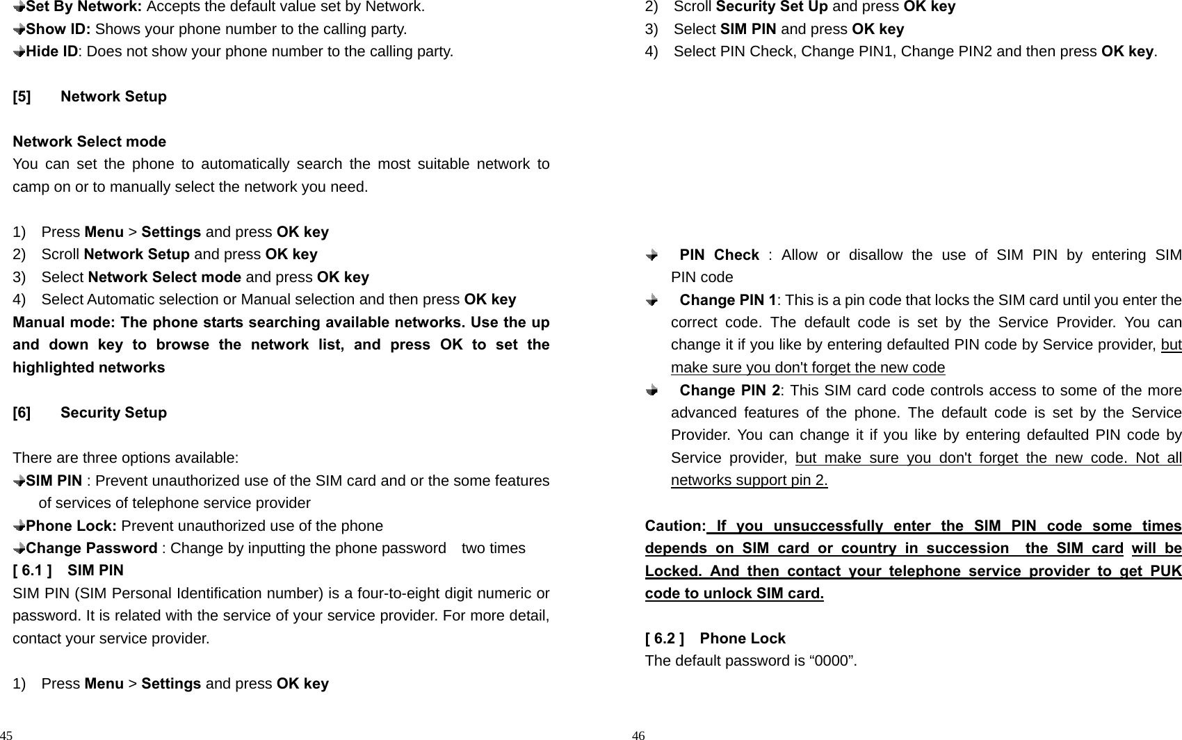                                                                                            45  Set By Network: Accepts the default value set by Network.  Show ID: Shows your phone number to the calling party.  Hide ID: Does not show your phone number to the calling party.  [5] Network Setup  Network Select mode You can set the phone to automatically search the most suitable network to camp on or to manually select the network you need.  1)  Press Menu &gt; Settings and press OK key 2)  Scroll Network Setup and press OK key 3)  Select Network Select mode and press OK key 4)  Select Automatic selection or Manual selection and then press OK key Manual mode: The phone starts searching available networks. Use the up and down key to browse the network list, and press OK to set the highlighted networks               [6] Security Setup  There are three options available:  SIM PIN : Prevent unauthorized use of the SIM card and or the some features of services of telephone service provider  Phone Lock: Prevent unauthorized use of the phone  Change Password : Change by inputting the phone password    two times   [ 6.1 ]    SIM PIN   SIM PIN (SIM Personal Identification number) is a four-to-eight digit numeric or password. It is related with the service of your service provider. For more detail, contact your service provider.  1)  Press Menu &gt; Settings and press OK key                                                                                         46 2)  Scroll Security Set Up and press OK key 3)  Select SIM PIN and press OK key 4)    Select PIN Check, Change PIN1, Change PIN2 and then press OK key.           PIN Check : Allow or disallow the use of SIM PIN by entering SIM   PIN code  Change PIN 1: This is a pin code that locks the SIM card until you enter the correct code. The default code is set by the Service Provider. You can change it if you like by entering defaulted PIN code by Service provider, but make sure you don&apos;t forget the new code  Change PIN 2: This SIM card code controls access to some of the more advanced features of the phone. The default code is set by the Service Provider. You can change it if you like by entering defaulted PIN code by Service provider, but make sure you don&apos;t forget the new code. Not all networks support pin 2.  Caution: If you unsuccessfully enter the SIM PIN code some times   depends on SIM card or country in succession  the SIM card will be Locked. And then contact your telephone service provider to get PUK code to unlock SIM card.  [ 6.2 ]    Phone Lock The default password is “0000”.  