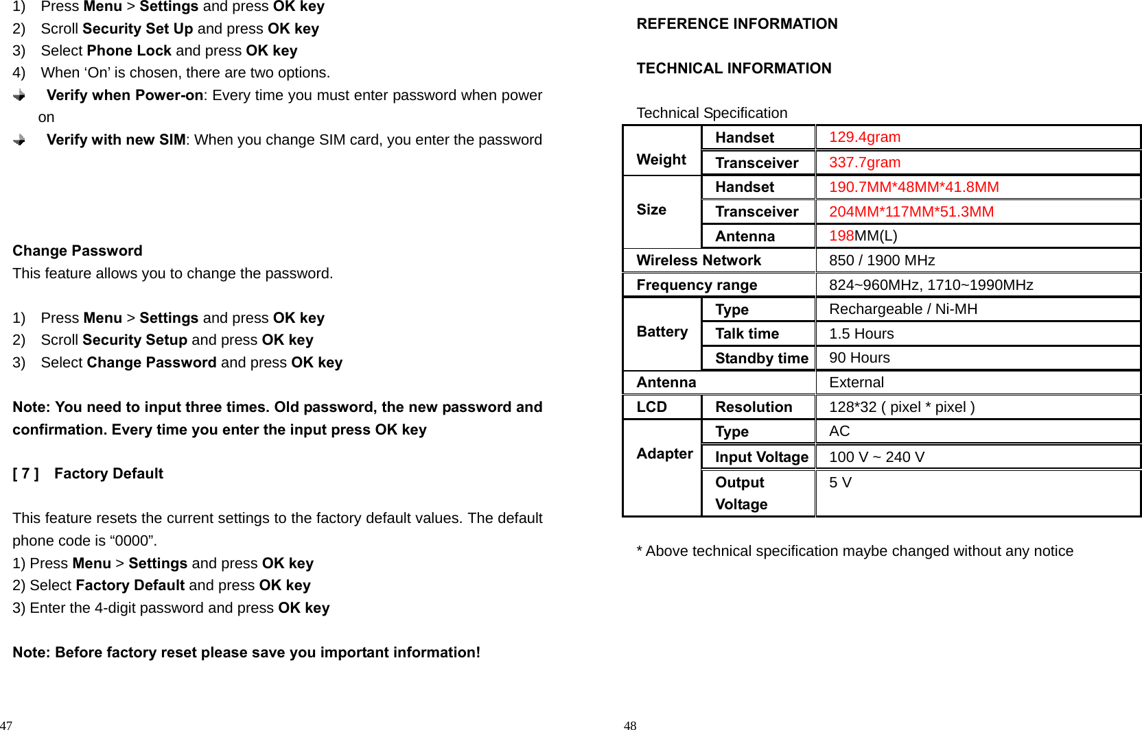                                                                                            47 1)  Press Menu &gt; Settings and press OK key 2)  Scroll Security Set Up and press OK key 3)  Select Phone Lock and press OK key 4)    When ‘On’ is chosen, there are two options.    Verify when Power-on: Every time you must enter password when power on  Verify with new SIM: When you change SIM card, you enter the password     Change Password This feature allows you to change the password.  1)  Press Menu &gt; Settings and press OK key 2)  Scroll Security Setup and press OK key 3)  Select Change Password and press OK key  Note: You need to input three times. Old password, the new password and confirmation. Every time you enter the input press OK key  [ 7 ]    Factory Default  This feature resets the current settings to the factory default values. The default phone code is “0000”. 1) Press Menu &gt; Settings and press OK key 2) Select Factory Default and press OK key 3) Enter the 4-digit password and press OK key  Note: Before factory reset please save you important information!                                                                                          48 REFERENCE INFORMATION  TECHNICAL INFORMATION  Technical Specification  Weight Handset 129.4gram Transceiver 337.7gram  Size Handset 190.7MM*48MM*41.8MM Transceiver 204MM*117MM*51.3MM Antenna 198MM(L) Wireless Network 850 / 1900 MHz Frequency range 824~960MHz, 1710~1990MHz  BatteryType Rechargeable / Ni-MH Talk time 1.5 Hours Standby time 90 Hours Antenna External LCD Resolution 128*32 ( pixel * pixel )  AdapterType  AC Input Voltage 100 V ~ 240 V Output Voltage 5 V  * Above technical specification maybe changed without any notice       