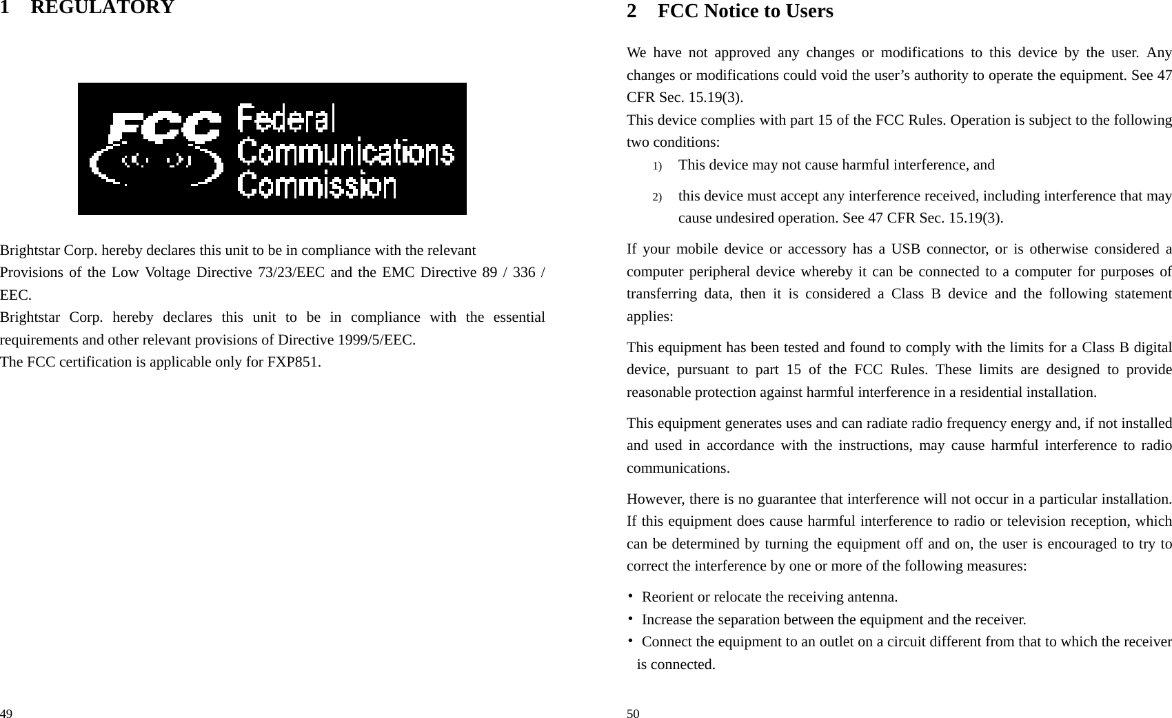                                                                                            49 1 REGULATORY     Brightstar Corp. hereby declares this unit to be in compliance with the relevant Provisions of the Low Voltage Directive 73/23/EEC and the EMC Directive 89 / 336 / EEC. Brightstar Corp. hereby declares this unit to be in compliance with the essential requirements and other relevant provisions of Directive 1999/5/EEC.   The FCC certification is applicable only for FXP851.                                                                                               50 2 FCC Notice to Users We have not approved any changes or modifications to this device by the user. Any changes or modifications could void the user’s authority to operate the equipment. See 47 CFR Sec. 15.19(3). This device complies with part 15 of the FCC Rules. Operation is subject to the following two conditions: 1) This device may not cause harmful interference, and   2) this device must accept any interference received, including interference that may cause undesired operation. See 47 CFR Sec. 15.19(3). If your mobile device or accessory has a USB connector, or is otherwise considered a computer peripheral device whereby it can be connected to a computer for purposes of transferring data, then it is considered a Class B device and the following statement applies: This equipment has been tested and found to comply with the limits for a Class B digital device, pursuant to part 15 of the FCC Rules. These limits are designed to provide reasonable protection against harmful interference in a residential installation. This equipment generates uses and can radiate radio frequency energy and, if not installed and used in accordance with the instructions, may cause harmful interference to radio communications. However, there is no guarantee that interference will not occur in a particular installation. If this equipment does cause harmful interference to radio or television reception, which can be determined by turning the equipment off and on, the user is encouraged to try to correct the interference by one or more of the following measures: •  Reorient or relocate the receiving antenna. •  Increase the separation between the equipment and the receiver. •  Connect the equipment to an outlet on a circuit different from that to which the receiver is connected. 