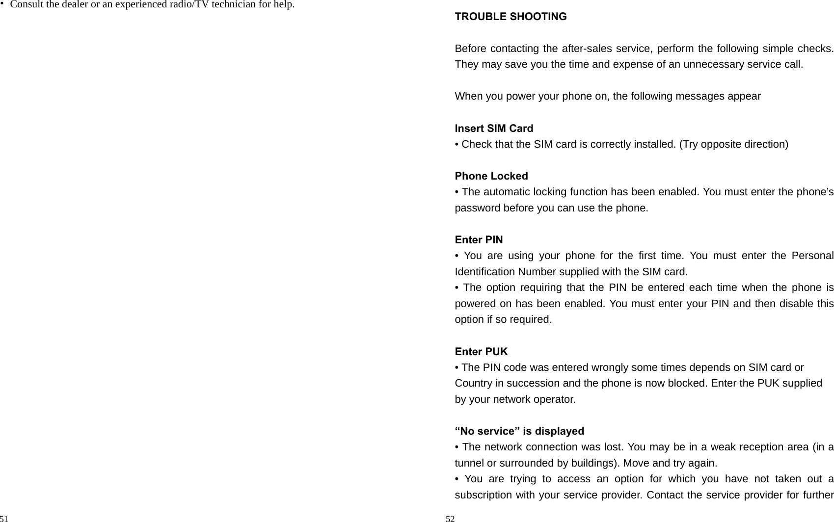                                                                                            51 •  Consult the dealer or an experienced radio/TV technician for help.                                                                                          52 TROUBLE SHOOTING  Before contacting the after-sales service, perform the following simple checks. They may save you the time and expense of an unnecessary service call.  When you power your phone on, the following messages appear    Insert SIM Card • Check that the SIM card is correctly installed. (Try opposite direction)  Phone Locked • The automatic locking function has been enabled. You must enter the phone’s password before you can use the phone.  Enter PIN • You are using your phone for the first time. You must enter the Personal   Identification Number supplied with the SIM card. • The option requiring that the PIN be entered each time when the phone is   powered on has been enabled. You must enter your PIN and then disable this option if so required.  Enter PUK • The PIN code was entered wrongly some times depends on SIM card or   Country in succession and the phone is now blocked. Enter the PUK supplied by your network operator.  “No service” is displayed   • The network connection was lost. You may be in a weak reception area (in a tunnel or surrounded by buildings). Move and try again. • You are trying to access an option for which you have not taken out a   subscription with your service provider. Contact the service provider for further 