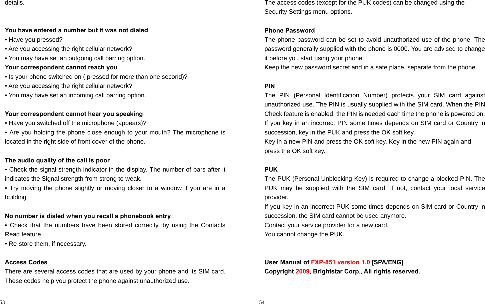                                                                                            53 details.   You have entered a number but it was not dialed • Have you pressed? • Are you accessing the right cellular network? • You may have set an outgoing call barring option.   Your correspondent cannot reach you • Is your phone switched on ( pressed for more than one second)? • Are you accessing the right cellular network? • You may have set an incoming call barring option.    Your correspondent cannot hear you speaking • Have you switched off the microphone (appears)? • Are you holding the phone close enough to your mouth? The microphone is located in the right side of front cover of the phone.  The audio quality of the call is poor • Check the signal strength indicator in the display. The number of bars after it indicates the Signal strength from strong to weak. • Try moving the phone slightly or moving closer to a window if you are in a building.  No number is dialed when you recall a phonebook entry • Check that the numbers have been stored correctly, by using the Contacts Read feature. • Re-store them, if necessary.  Access Codes There are several access codes that are used by your phone and its SIM card. These codes help you protect the phone against unauthorized use.                                                                                         54 The access codes (except for the PUK codes) can be changed using the   Security Settings menu options.  Phone Password The phone password can be set to avoid unauthorized use of the phone. The password generally supplied with the phone is 0000. You are advised to change it before you start using your phone. Keep the new password secret and in a safe place, separate from the phone.  PIN The PIN (Personal Identification Number) protects your SIM card against unauthorized use. The PIN is usually supplied with the SIM card. When the PIN Check feature is enabled, the PIN is needed each time the phone is powered on. If you key in an incorrect PIN some times depends on SIM card or Country in succession, key in the PUK and press the OK soft key.   Key in a new PIN and press the OK soft key. Key in the new PIN again and   press the OK soft key.  PUK The PUK (Personal Unblocking Key) is required to change a blocked PIN. The PUK may be supplied with the SIM card. If not, contact your local service provider. If you key in an incorrect PUK some times depends on SIM card or Country in succession, the SIM card cannot be used anymore. Contact your service provider for a new card.   You cannot change the PUK.     User Manual of FXP-851 version 1.0 [SPA/ENG] Copyright 2009, Brightstar Corp., All rights reserved.  