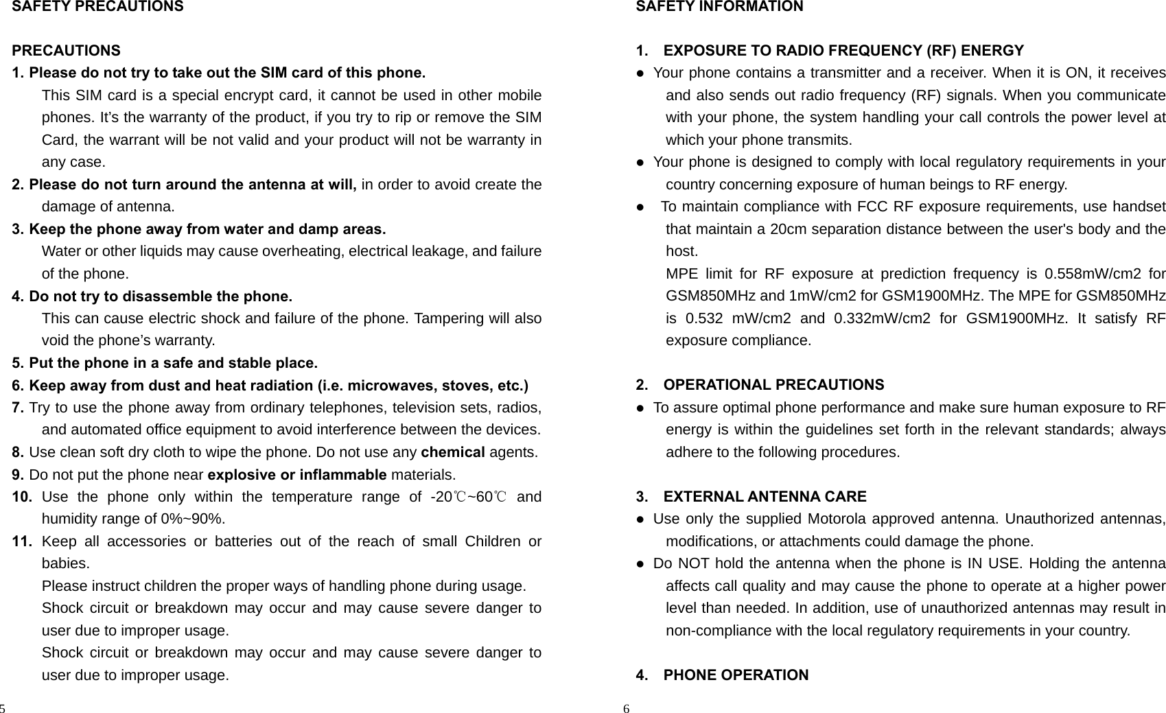                                                                                            5 SAFETY PRECAUTIONS  PRECAUTIONS 1. Please do not try to take out the SIM card of this phone.   This SIM card is a special encrypt card, it cannot be used in other mobile phones. It’s the warranty of the product, if you try to rip or remove the SIM Card, the warrant will be not valid and your product will not be warranty in any case. 2. Please do not turn around the antenna at will, in order to avoid create the damage of antenna. 3. Keep the phone away from water and damp areas. Water or other liquids may cause overheating, electrical leakage, and failure of the phone. 4. Do not try to disassemble the phone. This can cause electric shock and failure of the phone. Tampering will also void the phone’s warranty. 5. Put the phone in a safe and stable place. 6. Keep away from dust and heat radiation (i.e. microwaves, stoves, etc.) 7. Try to use the phone away from ordinary telephones, television sets, radios, and automated office equipment to avoid interference between the devices. 8. Use clean soft dry cloth to wipe the phone. Do not use any chemical agents. 9. Do not put the phone near explosive or inflammable materials. 10.  Use the phone only within the temperature range of -20℃~60℃ and humidity range of 0%~90%. 11.  Keep all accessories or batteries out of the reach of small Children or babies. Please instruct children the proper ways of handling phone during usage. Shock circuit or breakdown may occur and may cause severe danger to user due to improper usage. Shock circuit or breakdown may occur and may cause severe danger to user due to improper usage.                                                                                         6 SAFETY INFORMATION  1.    EXPOSURE TO RADIO FREQUENCY (RF) ENERGY  Your phone contains a transmitter and a receiver. When it is ON, it receives and also sends out radio frequency (RF) signals. When you communicate with your phone, the system handling your call controls the power level at which your phone transmits.  Your phone is designed to comply with local regulatory requirements in your country concerning exposure of human beings to RF energy.   To maintain compliance with FCC RF exposure requirements, use handset that maintain a 20cm separation distance between the user&apos;s body and the host.  MPE limit for RF exposure at prediction frequency is 0.558mW/cm2 for GSM850MHz and 1mW/cm2 for GSM1900MHz. The MPE for GSM850MHz is 0.532 mW/cm2 and 0.332mW/cm2 for GSM1900MHz. It satisfy RF exposure compliance.  2.  OPERATIONAL PRECAUTIONS  To assure optimal phone performance and make sure human exposure to RF energy is within the guidelines set forth in the relevant standards; always adhere to the following procedures.  3.  EXTERNAL ANTENNA CARE  Use only the supplied Motorola approved antenna. Unauthorized antennas, modifications, or attachments could damage the phone.  Do NOT hold the antenna when the phone is IN USE. Holding the antenna affects call quality and may cause the phone to operate at a higher power level than needed. In addition, use of unauthorized antennas may result in non-compliance with the local regulatory requirements in your country.  4.  PHONE OPERATION 