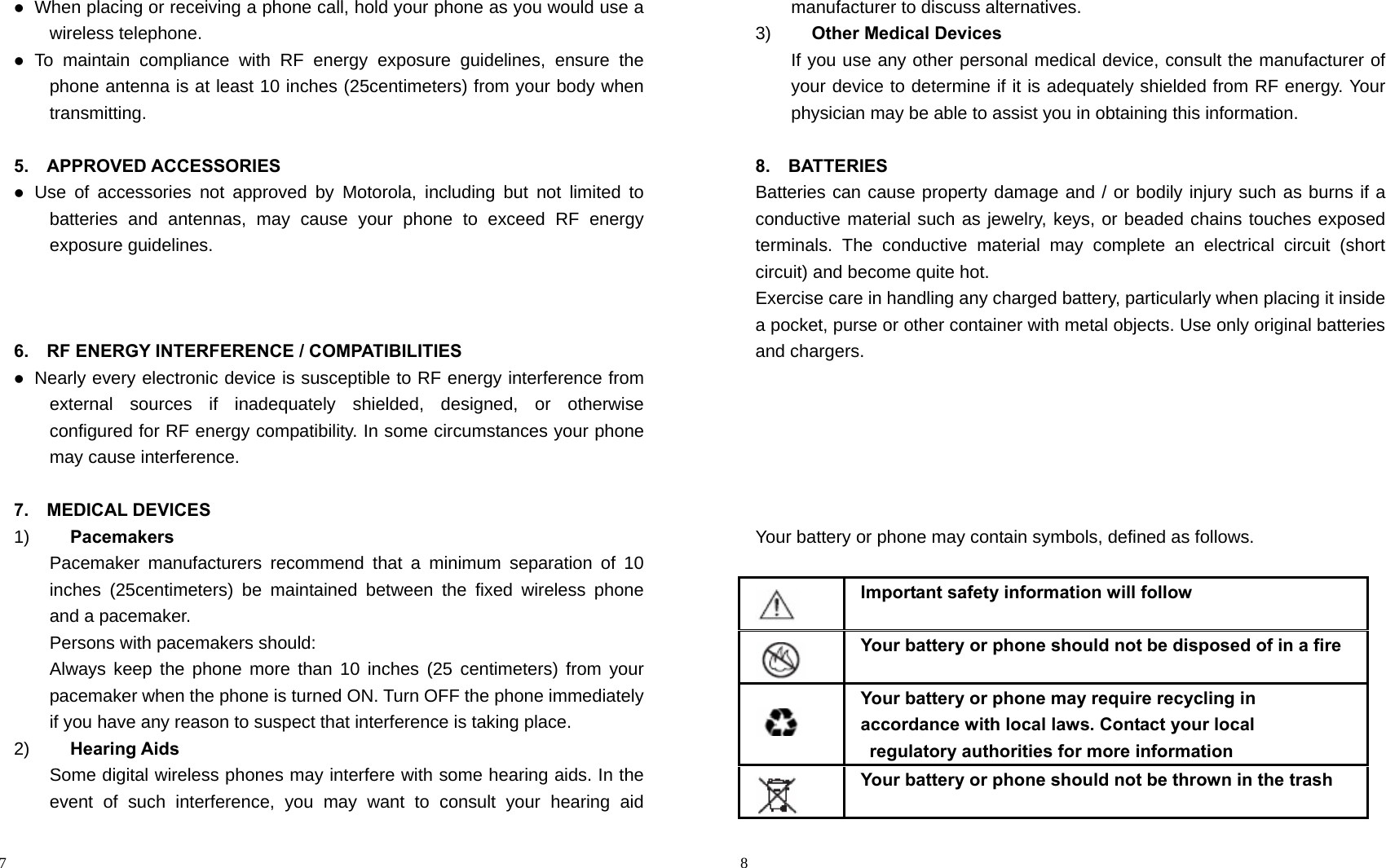                                                                                            7  When placing or receiving a phone call, hold your phone as you would use a wireless telephone.  To maintain compliance with RF energy exposure guidelines, ensure the phone antenna is at least 10 inches (25centimeters) from your body when transmitting.  5.  APPROVED ACCESSORIES  Use of accessories not approved by Motorola, including but not limited to batteries and antennas, may cause your phone to exceed RF energy exposure guidelines.    6.    RF ENERGY INTERFERENCE / COMPATIBILITIES  Nearly every electronic device is susceptible to RF energy interference from external sources if inadequately shielded, designed, or otherwise configured for RF energy compatibility. In some circumstances your phone may cause interference.  7.  MEDICAL DEVICES 1)  Pacemakers Pacemaker manufacturers recommend that a minimum separation of 10 inches (25centimeters) be maintained between the fixed wireless phone and a pacemaker. Persons with pacemakers should: Always keep the phone more than 10 inches (25 centimeters) from your pacemaker when the phone is turned ON. Turn OFF the phone immediately if you have any reason to suspect that interference is taking place. 2)  Hearing Aids Some digital wireless phones may interfere with some hearing aids. In the event of such interference, you may want to consult your hearing aid                                                                                         8 manufacturer to discuss alternatives. 3)  Other Medical Devices If you use any other personal medical device, consult the manufacturer of your device to determine if it is adequately shielded from RF energy. Your physician may be able to assist you in obtaining this information.  8.  BATTERIES Batteries can cause property damage and / or bodily injury such as burns if a conductive material such as jewelry, keys, or beaded chains touches exposed terminals. The conductive material may complete an electrical circuit (short circuit) and become quite hot.   Exercise care in handling any charged battery, particularly when placing it inside a pocket, purse or other container with metal objects. Use only original batteries and chargers.       Your battery or phone may contain symbols, defined as follows.     Important safety information will follow    Your battery or phone should not be disposed of in a fire    Your battery or phone may require recycling in   accordance with local laws. Contact your local   regulatory authorities for more information    Your battery or phone should not be thrown in the trash 