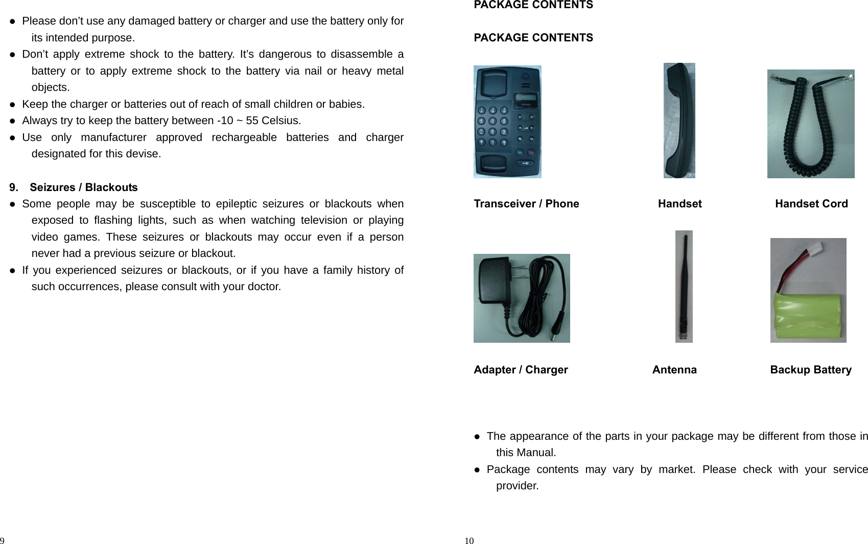                                                                                            9   Please don’t use any damaged battery or charger and use the battery only for its intended purpose.  Don’t apply extreme shock to the battery. It’s dangerous to disassemble a battery or to apply extreme shock to the battery via nail or heavy metal objects.  Keep the charger or batteries out of reach of small children or babies.  Always try to keep the battery between -10 ~ 55 Celsius.  Use only manufacturer approved rechargeable batteries and charger designated for this devise.  9.  Seizures / Blackouts  Some people may be susceptible to epileptic seizures or blackouts when exposed to flashing lights, such as when watching television or playing video games. These seizures or blackouts may occur even if a person never had a previous seizure or blackout.  If you experienced seizures or blackouts, or if you have a family history of such occurrences, please consult with your doctor.                                                                                          10 PACKAGE CONTENTS  PACKAGE CONTENTS                                                                            Transceiver / Phone              Handset             Handset Cord                                                     Adapter / Charger               Antenna             Backup Battery     The appearance of the parts in your package may be different from those in this Manual.  Package contents may vary by market. Please check with your service provider.  