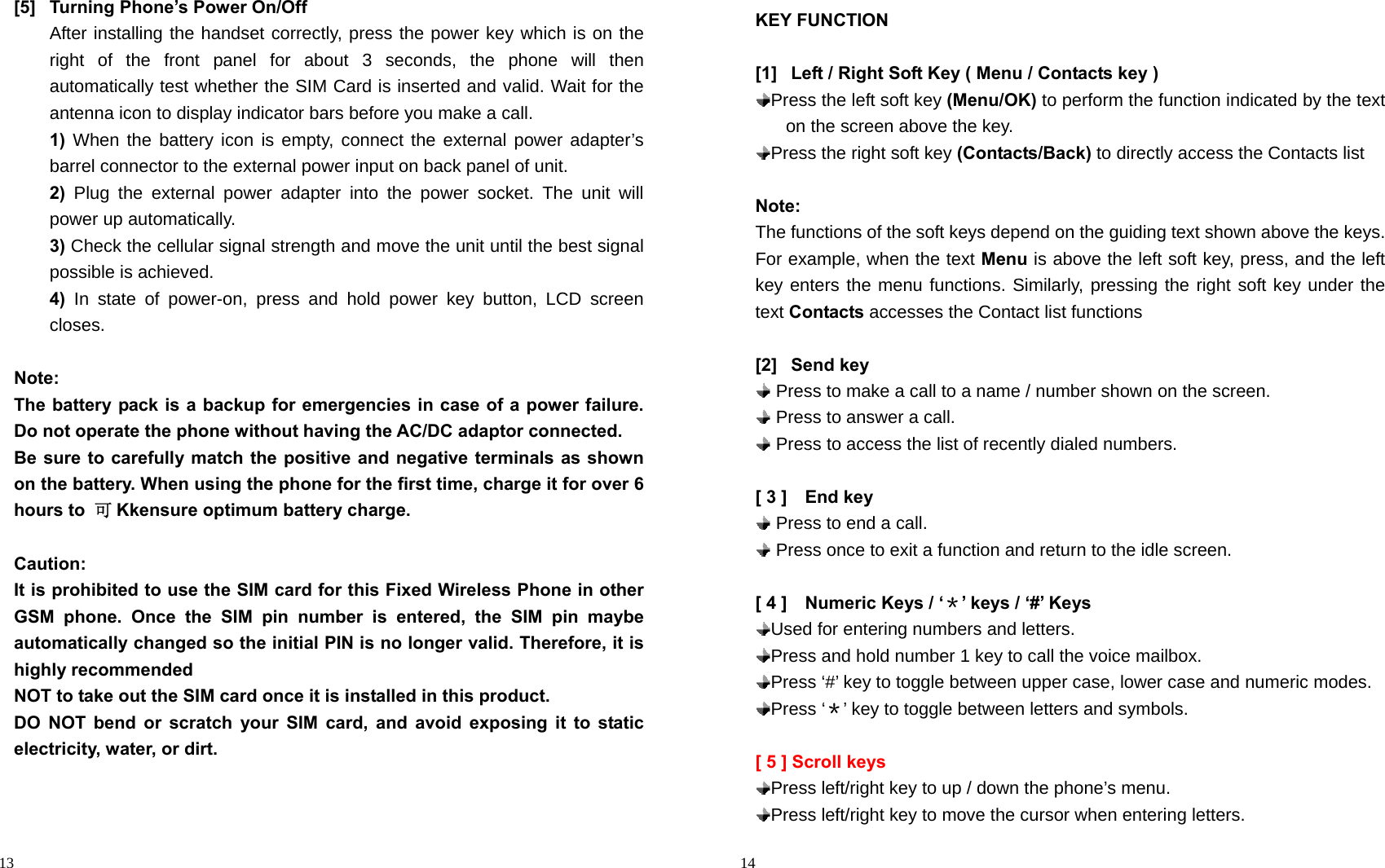                                                                                            13 [5]  Turning Phone’s Power On/Off After installing the handset correctly, press the power key which is on the right of the front panel for about 3 seconds, the phone will then automatically test whether the SIM Card is inserted and valid. Wait for the antenna icon to display indicator bars before you make a call. 1) When the battery icon is empty, connect the external power adapter’s barrel connector to the external power input on back panel of unit. 2) Plug the external power adapter into the power socket. The unit will power up automatically. 3) Check the cellular signal strength and move the unit until the best signal possible is achieved. 4)  In state of power-on, press and hold power key button, LCD screen closes.  Note: The battery pack is a backup for emergencies in case of a power failure. Do not operate the phone without having the AC/DC adaptor connected. Be sure to carefully match the positive and negative terminals as shown on the battery. When using the phone for the first time, charge it for over 6 hours to  可Kkensure optimum battery charge.    Caution: It is prohibited to use the SIM card for this Fixed Wireless Phone in other GSM phone. Once the SIM pin number is entered, the SIM pin maybe automatically changed so the initial PIN is no longer valid. Therefore, it is highly recommended NOT to take out the SIM card once it is installed in this product. DO NOT bend or scratch your SIM card, and avoid exposing it to static electricity, water, or dirt.                                                                                            14 KEY FUNCTION  [1]  Left / Right Soft Key ( Menu / Contacts key )  Press the left soft key (Menu/OK) to perform the function indicated by the text on the screen above the key.  Press the right soft key (Contacts/Back) to directly access the Contacts list  Note: The functions of the soft keys depend on the guiding text shown above the keys. For example, when the text Menu is above the left soft key, press, and the left key enters the menu functions. Similarly, pressing the right soft key under the text Contacts accesses the Contact list functions  [2] Send key  Press to make a call to a name / number shown on the screen.  Press to answer a call.  Press to access the list of recently dialed numbers.      [ 3 ]    End key  Press to end a call.  Press once to exit a function and return to the idle screen.  [ 4 ]    Numeric Keys / ‘＊’ keys / ‘#’ Keys  Used for entering numbers and letters.  Press and hold number 1 key to call the voice mailbox.    Press ‘#’ key to toggle between upper case, lower case and numeric modes.    Press  ‘＊’ key to toggle between letters and symbols.  [ 5 ] Scroll keys  Press left/right key to up / down the phone’s menu.  Press left/right key to move the cursor when entering letters. 