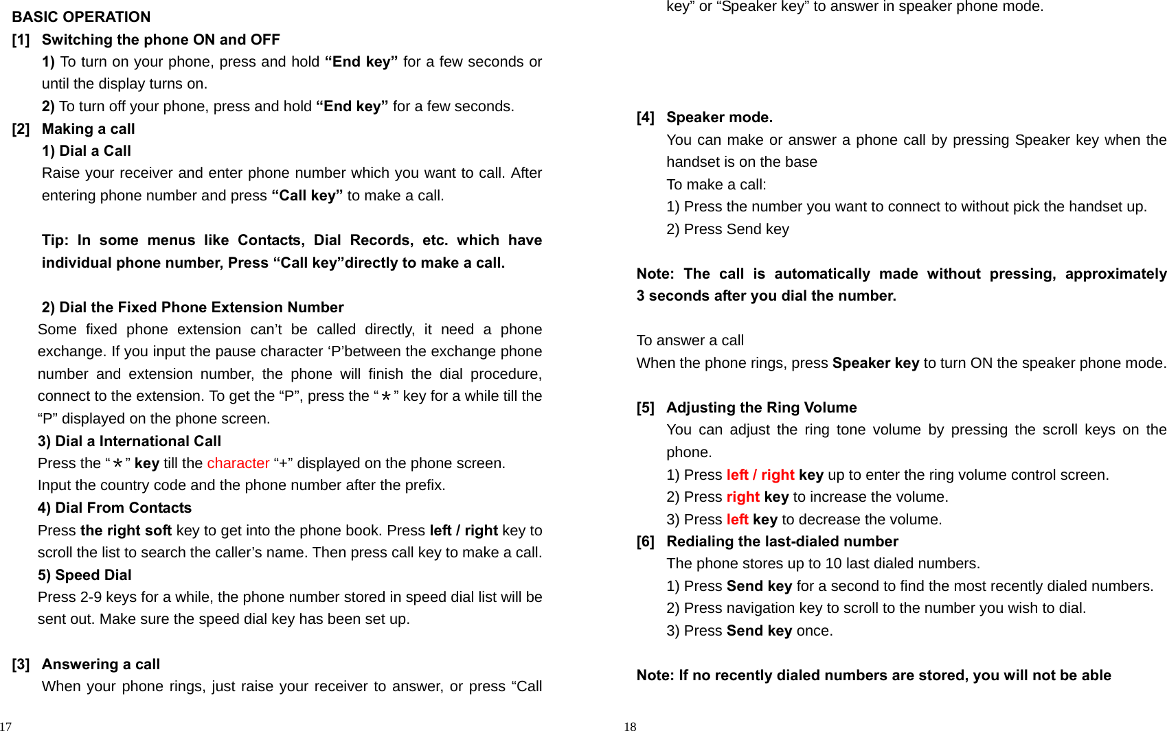                                                                                            17 BASIC OPERATION [1]  Switching the phone ON and OFF 1) To turn on your phone, press and hold “End key” for a few seconds or until the display turns on. 2) To turn off your phone, press and hold “End key” for a few seconds. [2]  Making a call 1) Dial a Call   Raise your receiver and enter phone number which you want to call. After entering phone number and press “Call key” to make a call.  Tip: In some menus like Contacts, Dial Records, etc. which have individual phone number, Press “Call key”directly to make a call.  2) Dial the Fixed Phone Extension Number Some fixed phone extension can’t be called directly, it need a phone exchange. If you input the pause character ‘P’between the exchange phone number and extension number, the phone will finish the dial procedure, connect to the extension. To get the “P”, press the “＊” key for a while till the “P” displayed on the phone screen. 3) Dial a International Call Press the “＊” key till the character “+” displayed on the phone screen. Input the country code and the phone number after the prefix. 4) Dial From Contacts Press the right soft key to get into the phone book. Press left / right key to scroll the list to search the caller’s name. Then press call key to make a call. 5) Speed Dial Press 2-9 keys for a while, the phone number stored in speed dial list will be sent out. Make sure the speed dial key has been set up.  [3] Answering a call When your phone rings, just raise your receiver to answer, or press “Call                                                                                         18 key” or “Speaker key” to answer in speaker phone mode.     [4] Speaker mode. You can make or answer a phone call by pressing Speaker key when the handset is on the base To make a call: 1) Press the number you want to connect to without pick the handset up. 2) Press Send key  Note: The call is automatically made without pressing, approximately   3 seconds after you dial the number.  To answer a call When the phone rings, press Speaker key to turn ON the speaker phone mode.  [5]  Adjusting the Ring Volume You can adjust the ring tone volume by pressing the scroll keys on the phone. 1) Press left / right key up to enter the ring volume control screen. 2) Press right key to increase the volume. 3) Press left key to decrease the volume.   [6]  Redialing the last-dialed number The phone stores up to 10 last dialed numbers. 1) Press Send key for a second to find the most recently dialed numbers. 2) Press navigation key to scroll to the number you wish to dial. 3) Press Send key once.  Note: If no recently dialed numbers are stored, you will not be able 