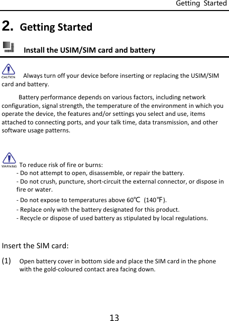 Getting  Started 13 2. GettingStarted InstalltheUSIM/SIMcardandbatteryAlwaysturnoffyourdevicebeforeinsertingorreplacingtheUSIM/SIMcardandbattery.Batteryperformancedependsonvariousfactors,includingnetworkconfiguration,signalstrength,thetemperatureoftheenvironmentinwhichyouoperatethedevice,thefeaturesand/orsettingsyouselectanduse,itemsattachedtoconnectingports,andyourtalktime,datatransmission,andothersoftwareusagepatterns.Toreduceriskoffireorburns:‐Donotattempttoopen,disassemble,orrepairthebattery.‐Donotcrush,puncture,short‐circuittheexternalconnector,ordisposeinfireorwater.‐Donotexposetotemperaturesabove60℃(140℉).‐Replaceonlywiththebatterydesignatedforthisproduct.‐Recycleordisposeofusedbatteryasstipulatedbylocalregulations.InserttheSIMcard:(1) OpenbatterycoverinbottomsideandplacetheSIMcardinthephonewiththegold‐colouredcontactareafacingdown.